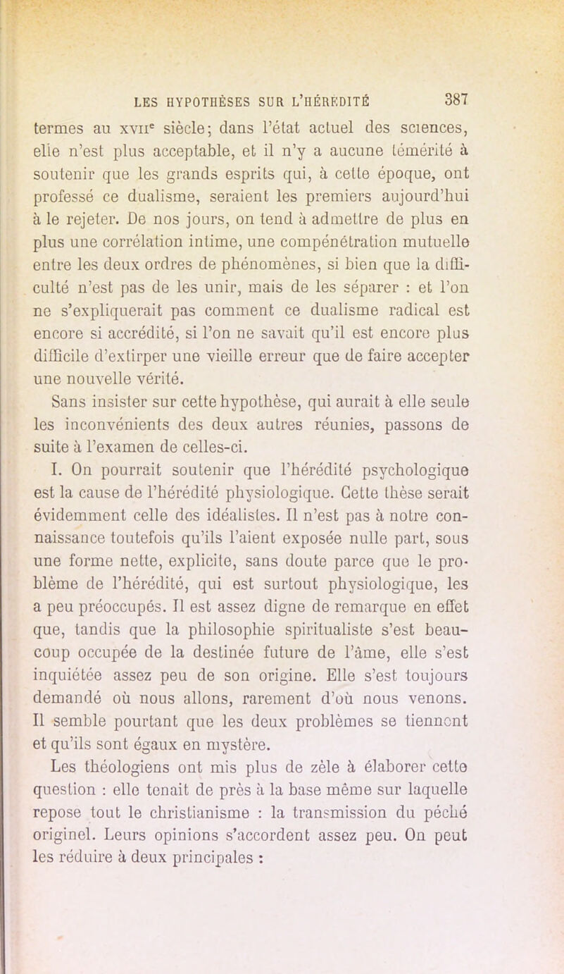 termes au xvne siècle; dans l'état actuel des sciences, elle n'est plus acceptable, et il n'y a aucune témérité à soutenir que les grands esprits qui, à cette époque, ont professé ce dualisme, seraient les premiers aujourd'hui à le rejeter. De nos jours, on tend à admettre de plus en plus une corrélation intime, une compénétration mutuelle entre les deux ordres de phénomènes, si bien que la diffi- culté n'est pas de les unir, mais de les séparer : et l'on ne s'expliquerait pas comment ce dualisme radical est encore si accrédité, si l'on ne savait qu'il est encore plus difficile d'extirper une vieille erreur que de faire accepter une nouvelle vérité. Sans insister sur cette hypothèse, qui aurait à elle seule les inconvénients des deux autres réunies, passons de suite à l'examen de celles-ci. I. On pourrait soutenir que l'hérédité psychologique est la cause de l'hérédité physiologique. Cette thèse serait évidemment celle des idéalistes. Il n'est pas à notre con- naissance toutefois qu'ils l'aient exposée nulle part, sous une forme nette, explicite, sans doute parce que le pro- blème de l'hérédité, qui est surtout physiologique, les a peu préoccupés. Il est assez digne de remarque en effet que, tandis que la philosophie spiritualiste s'est beau- coup occupée de la destinée future de l'âme, elle s'est inquiétée assez peu de son origine. Elle s'est toujours demandé où nous allons, rarement d'où nous venons. Il semble pourtant que les deux problèmes se tiennent et qu'ils sont égaux en mystère. Les théologiens ont mis plus de zèle à élaborer cette question : elle tenait de près à la base même sur laquelle repose tout le christianisme : la transmission du péché originel. Leurs opinions s'accordent assez peu. On peut les réduire à deux principales :