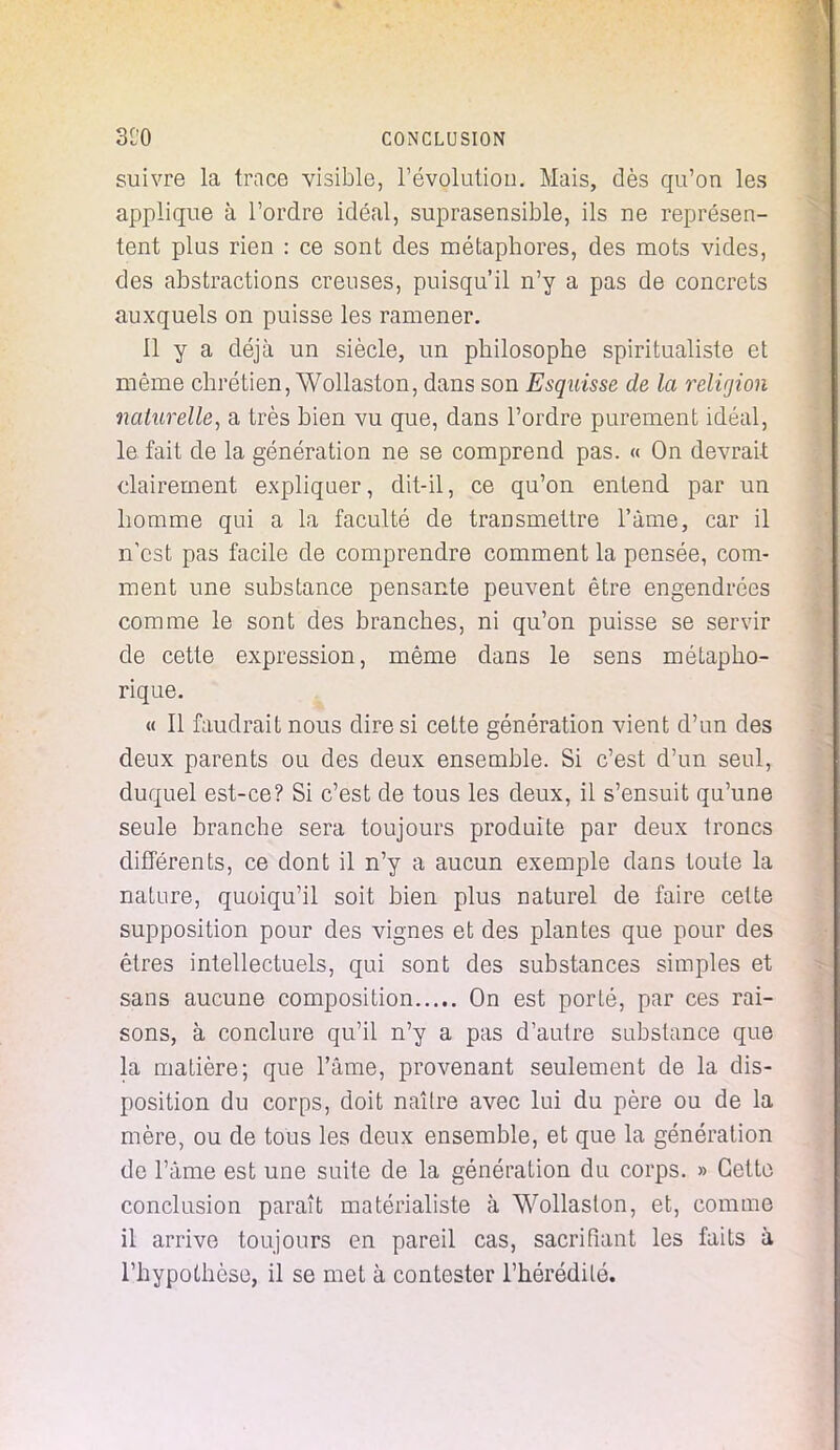 suivre la trace visible, l'évolution. Mais, dès qu'on les applique à l'ordre idéal, suprasensible, ils ne représen- tent plus rien : ce sont des métaphores, des mots vides, des abstractions creuses, puisqu'il n'y a pas de concrets auxquels on puisse les ramener. 11 y a déjà un siècle, un philosophe spiritualiste et même chrétien, Wollaston, dans son Esquisse de la religion naturelle, a très bien vu que, dans l'ordre purement idéal, le fait de la génération ne se comprend pas. « On devrait clairement expliquer, dit-il, ce qu'on entend par un homme qui a la faculté de transmettre l'âme, car il n'est pas facile de comprendre comment la pensée, com- ment une substance pensante peuvent être engendrées comme le sont des branches, ni qu'on puisse se servir de cette expression, même dans le sens métapho- rique. « Il faudrait nous dire si cette génération vient d'un des deux parents ou des deux ensemble. Si c'est d'un seul, duquel est-ce? Si c'est de tous les deux, il s'ensuit qu'une seule branche sera toujours produite par deux troncs différents, ce dont il n'y a aucun exemple dans toute la nature, quoiqu'il soit bien plus naturel de faire cette supposition pour des vignes et des plantes que pour des êtres intellectuels, qui sont des substances simples et sans aucune composition On est porté, par ces rai- sons, à conclure qu'il n'y a pas d'autre substance que la matière; que l'âme, provenant seulement de la dis- position du corps, doit naître avec lui du père ou de la mère, ou de tous les deux ensemble, et que la génération de l'âme est une suite de la génération du corps. » Cette conclusion paraît matérialiste à Wollaston, et, comme il arrive toujours en pareil cas, sacrifiant les faits à l'hypothèse, il se met à contester l'hérédité.