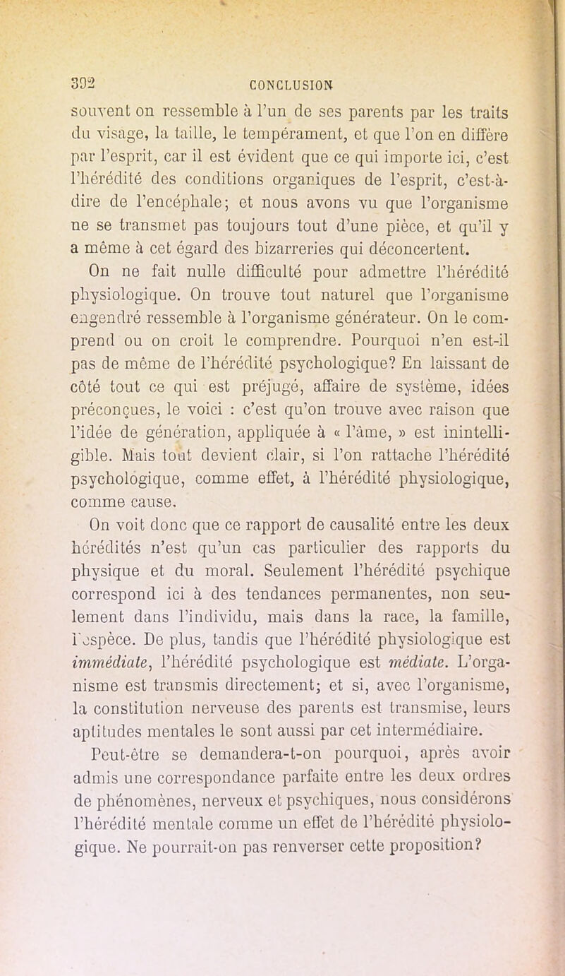 souvent on ressemble à l'un de ses parents par les traits du visage, la taille, le tempérament, et que l'on en diffère par l'esprit, car il est évident que ce qui importe ici, c'est l'hérédité des conditions organiques de l'esprit, c'est-à- dire de l'encéphale; et nous avons vu que l'organisme ne se transmet pas toujours tout d'une pièce, et qu'il y a même à cet égard des bizarreries qui déconcertent. On ne fait nulle difficulté pour admettre l'hérédité physiologique. On trouve tout naturel que l'organisme engendré ressemble à l'organisme générateur. On le com- prend ou on croit le comprendre. Pourquoi n'en est-il pas de même de l'hérédité psychologique? En laissant de côté tout ce qui est préjugé, affaire de système, idées préconçues, le voici : c'est qu'on trouve avec raison que l'idée de génération, appliquée à « l'àme, » est inintelli- gible. Mais tout devient clair, si l'on rattache l'hérédité psychologique, comme effet, à l'hérédité physiologique, comme cause. On voit donc que ce rapport de causalité entre les deux hérédités n'est qu'un cas particulier des rapports du physique et du moral. Seulement l'hérédité psychique correspond ici à des tendances permanentes, non seu- lement dans l'individu, mais dans la race, la famille, i'ospèce. De plus, tandis que l'hérédité physiologique est immédiate, l'hérédité psychologique est médiate. L'orga- nisme est transmis directement; et si, avec l'organisme, la constitution nerveuse des parents est transmise, leurs aptitudes mentales le sont aussi par cet intermédiaire. Peut-être se demandera-t-on pourquoi, après avoir admis une correspondance parfaite entre les deux ordres de phénomènes, nerveux et psychiques, nous considérons l'hérédité mentale comme un effet de l'hérédité physiolo- gique. Ne pourrait-on pas renverser cette proposition?