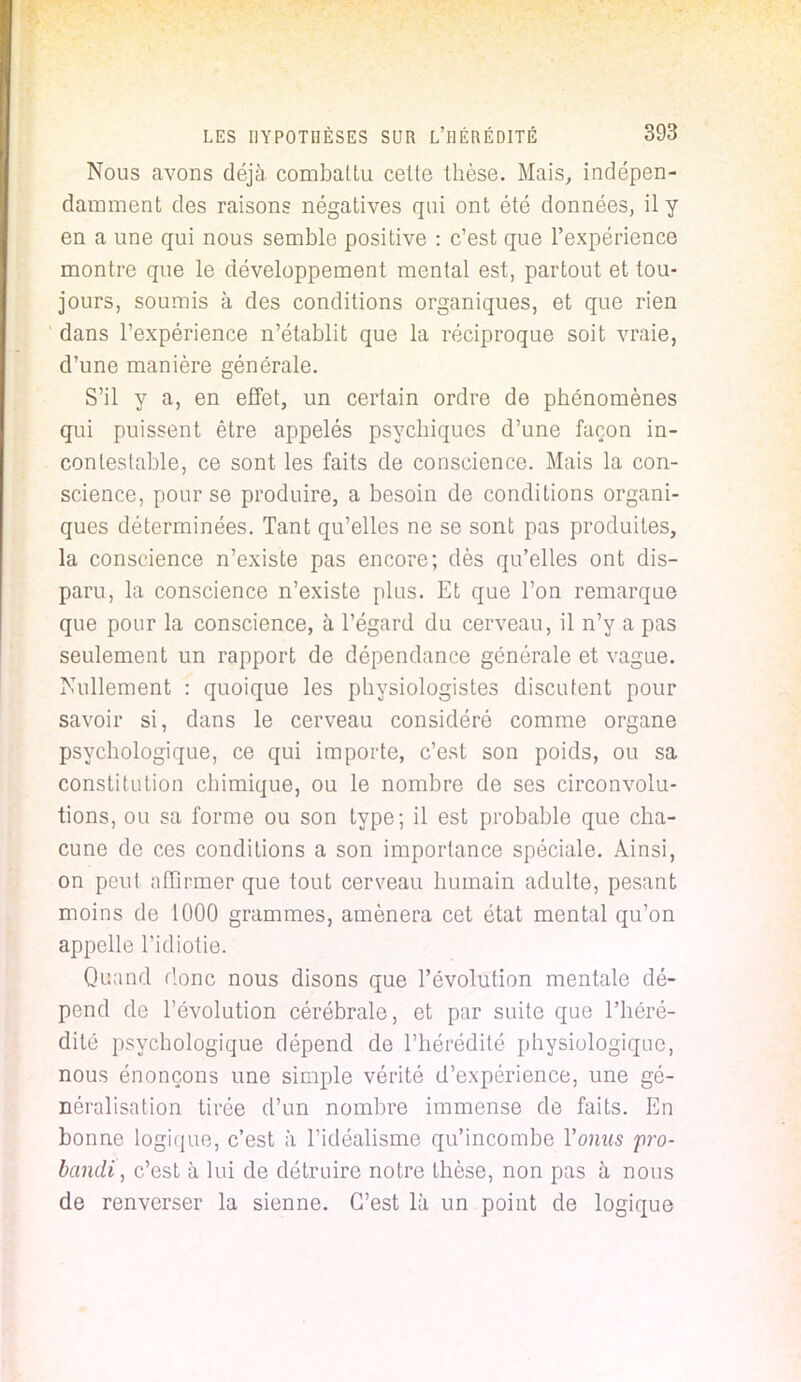 Nous avons déjà combattu celte thèse. Mais, indépen- damment des raisons négatives qui ont été données, il y en a une qui nous semble positive : c'est que l'expérience montre que le développement mental est, partout et tou- jours, soumis à des conditions organiques, et que rien dans l'expérience n'établit que la réciproque soit vraie, d'une manière générale. S'il y a, en effet, un certain ordre de phénomènes qui puissent être appelés psychiques d'une façon in- contestable, ce sont les faits de conscience. Mais la con- science, pour se produire, a besoin de conditions organi- ques déterminées. Tant qu'elles ne se sont pas produites, la conscience n'existe pas encore; dès qu'elles ont dis- paru, la conscience n'existe plus. Et que l'on remarque que pour la conscience, à l'égard du cerveau, il n'y a pas seulement un rapport de dépendance générale et vague. Nullement : quoique les physiologistes discutent pour savoir si, dans le cerveau considéré comme organe psychologique, ce qui importe, c'est son poids, ou sa constitution chimique, ou le nombre de ses circonvolu- tions, ou sa forme ou son type; il est probable que cha- cune de ces conditions a son importance spéciale. Ainsi, on peul affirmer que tout cerveau humain adulte, pesant moins de 1000 grammes, amènera cet état mental qu'on appelle l'idiotie. Quand floue nous disons que l'évolution mentale dé- pend de l'évolution cérébrale, et par suite que l'héré- dité psychologique dépend de l'hérédité physiologique, nous énonçons une simple vérité d'expérience, une gé- néralisation tirée d'un nombre immense de faits. En bonne logique, c'est à l'idéalisme qu'incombe Vomis <pro- bandtj c'est à lui de détruire notre thèse, non pas à nous de renverser la sienne. C'est là un point de logique