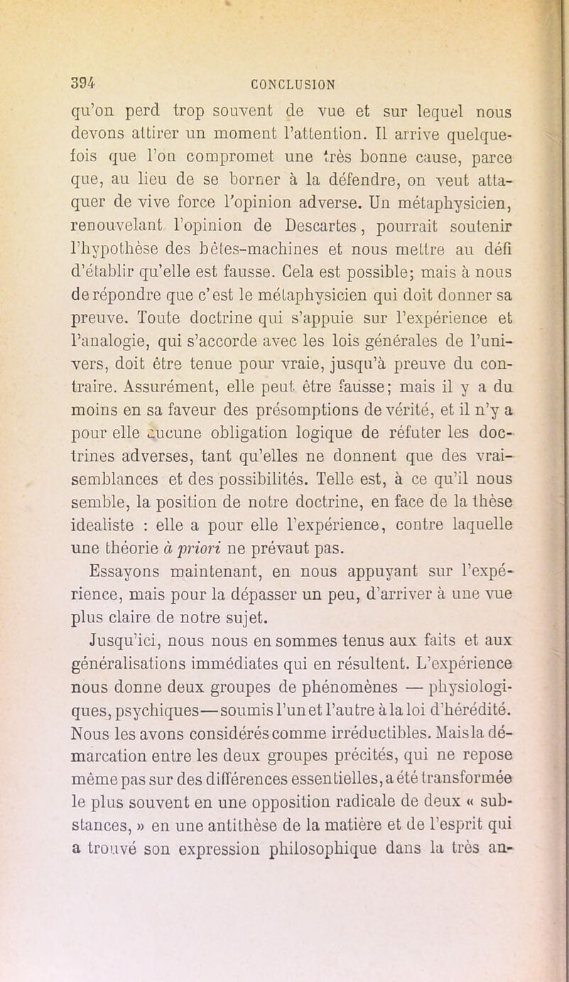 qu'on perd trop souvent de vue et sur lequel nous devons attirer un moment l'attention. Il arrive quelque- fois que l'on compromet une très bonne cause, parce que, au lieu de se borner à la défendre, on veut atta- quer de vive force l'opinion adverse. Un métaphysicien, renouvelant l'opinion de Descartes, pourrait soutenir l'hypothèse des bêtes-machines et nous mettre au défi d'établir qu'elle est fausse. Cela est possible; mais à nous de répondre que c'est le métaphysicien qui doit donner sa preuve. Toute doctrine qui s'appuie sur l'expérience et l'analogie, qui s'accorde avec les lois générales de l'uni- vers, doit être tenue pour vraie, jusqu'à preuve du con- traire. Assurément, elle peut être fausse; mais il y a du moins en sa faveur des présomptions de vérité, et il n'y a pour elle aucune obligation logique de réfuter les doc- trines adverses, tant qu'elles ne donnent que des vrai- semblances et des possibilités. Telle est, à ce qu'il nous semble, la position de notre doctrine, en face de la thèse idéaliste : elle a pour elle l'expérience, contre laquelle une théorie à priori ne prévaut pas. Essayons maintenant, en nous appuyant sur l'expé- rience, mais pour la dépasser un peu, d'arriver à une vue plus claire de notre sujet. Jusqu'ici, nous nous en sommes tenus aux faits et aux généralisations immédiates qui en résultent. L'expérience nous donne deux groupes de phénomènes — physiologi- ques, psychiques—soumis l'un et l'autre à la loi d'hérédité. Nous les avons considérés comme irréductibles. Mais la dé- marcation entre les deux groupes précités, qui ne repose même pas sur des différences essentielles, a été transformée le plus souvent en une opposition radicale de deux « sub- stances, » en une antithèse de la matière et de l'esprit qui a trouvé son expression philosophique dans la très an-