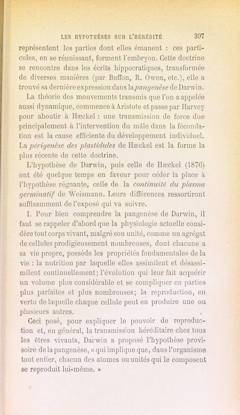 représentent les parties dont elles émanent : ces parti- cules, en se réunissant, forment l'embryon. Cette doctrine se rencontre dans les écrits hippocratiques, transformée de diverses manières (par Buffon, R. Owen, etc.), elle a trouvé sa dernière expression dans lapangenèse de Darwin. La théorie des mouvements transmis que l'on a appelée aussi dynamique, commence à Aristote et passe par Harvey pour aboutir à Hseckel : une transmission de force due principalement à l'intervention du mâle dans la féconda- tion est la cause efficiente du développement individuel. La périgenèse des plastidules de Haeckel est la forme la plus récente de cette doctrine. L'hypothèse de Darwin, puis celle de Hseckel (1876) ont été quelque temps en faveur pour céder la place à l'hypothèse régnante, celle de la continuité du plasma germinatif de Weismann. Leurs différences ressortiront suffisamment de l'exposé qui va suivre. I. Pour bien comprendre la pangenèse de Darwin, il faut se rappeler d'abord que la physiologie actuelle consi- dère tout corps vivant, malgré son unité, comme un agrégat de cellules prodigieusement nombreuses, dont chacune a sa vie propre, possède les propriétés fondamentales de la vie : la nutrition par laquelle elles assimilent et désassi- milent continuellement; l'évolution qui leur fait acquérir un volume plus considérable et se compliquer en parties plus parfaites et plus nombreuses; la reproduction, en vertu de laquelle chaque cellule peut en produire une ou plusieurs autres. Ceci posé, pour expliquer le pouvoir de reproduc- tion et, en général, la transmission héréditaire chez tous les êtres vivants, Darwin a proposé l'hypothèse provi- soire de la pangenèse, «qui implique que, dans l'organisme tout entier, chacun des atomes ou unités qui le composent se reproduit lui-même. »