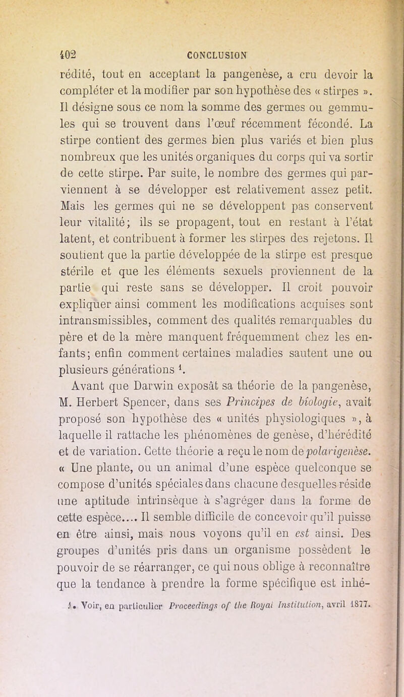 réclité, tout en acceptant la pangenèse, a cru devoir la compléter et la modifier par son hypothèse des « stirpes ». Il désigne sous ce nom la somme des germes ou gemmu- les qui se trouvent dans l'œuf récemment fécondé. La stirpe contient des germes bien plus variés et bien plus nombreux que les unités organiques du corps qui va sortir de cette stirpe. Par suite, le nombre des germes qui par- viennent à se développer est relativement assez petit. Mais les germes qui ne se développent pas conservent leur vitalité; ils se propagent, tout en restant à l'état latent, et contribuent à former les slirpes des rejetons. Il soutient que la partie développée de la stirpe est presque stérile et que les éléments sexuels proviennent de la partie qui reste sans se développer. Il croit pouvoir expliquer ainsi comment les modifications acquises sont intransmissibles, comment des qualités remarquables du père et de la mère manquent fréquemment chez les en- fants; enfin comment certaines maladies sautent une ou plusieurs générations *. Avant que Darwin exposât sa théorie de la pangenèse, M. Herbert Spencer, dans ses Principes de biologie, avait proposé son hypothèse des « unités physiologiques », à laquelle il rattache les phénomènes de genèse, d'hérédité et de variation. Cette théorie a reçu le nom depolarigencse. « Une plante, ou un animal d'une espèce quelconque se compose d'unités spéciales dans chacune desquelles réside une aptitude intrinsèque à s'agréger dans la forme de cette espèce.... Il semble difficile de concevoir qu'il puisse en être ainsi, mais nous voyons qu'il en est ainsi. Des groupes d'unités pris dans un organisme possèdent le pouvoir de se réarranger, ce qui nous oblige à reconnaître que la tendance à prendre la forme spécifique est inhé- .1. Voir, en particulier Proceedinga of t/ie Royaï Institution, avril 1877.