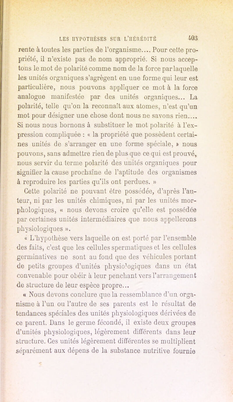 rente à toutes les parties de l'organisme.... Pour cette pro- priété, il n'existe pas de nom approprié. Si nous accep- tons le mot de polarité comme nom de la force par laquelle les unités organiques s'agrègent en uue forme qui leur est particulière, nous pouvons appliquer ce mot à la force analogue manifestée par des unités organiques... La polarité, telle qu'on la reconnaît aux atomes, n'est qu'un mot pour désigner une chose dont nous ne savons rien.... Si nous nous bornons à substituer le mot polarité à l'ex- pression compliquée : « la propriété que possèdent certai- nes unités de s'arranger en une forme spéciale, » nous pouvons, sans admettre rien de plus que ce qui est prouvé, nous servir du terme polarité des unités organiques pour signifier la cause prochaine de l'aptitude des organismes à reproduire les parties qu'ils ont perdues. » Cette polarité ne pouvant être possédée, d'après l'au- teur, ni par les unités chimiques, ni par les unités mor- phologiques, « nous devons croire qu'elle est possédée par certaines unités intermédiaires que nous appellerons physiologiques ». « L'hypothèse vers laquelle on est porté par l'ensemble des faits, c'est que les cellules spermatiques et les cellules germinatives ne sont au fond que des véhicules portant de petits groupes d'unités physio^giques dans un état convenable pour obéir à leur penchant vers l'arrangement de structure de leur espèce propre... « Nous devons conclure que la ressemblance d'un orga- nisme à l'un ou l'autre de ses parents est le résultat de tendances spéciales des unités physiologiques dérivées de ce parent. Dans le germe fécondé, il existe deux groupes d'unités physiologiques, légèrement différents dans leur structure. Ces unités légèrement différentes se multiplient séparément aux dépens de la substance nutritive fournie