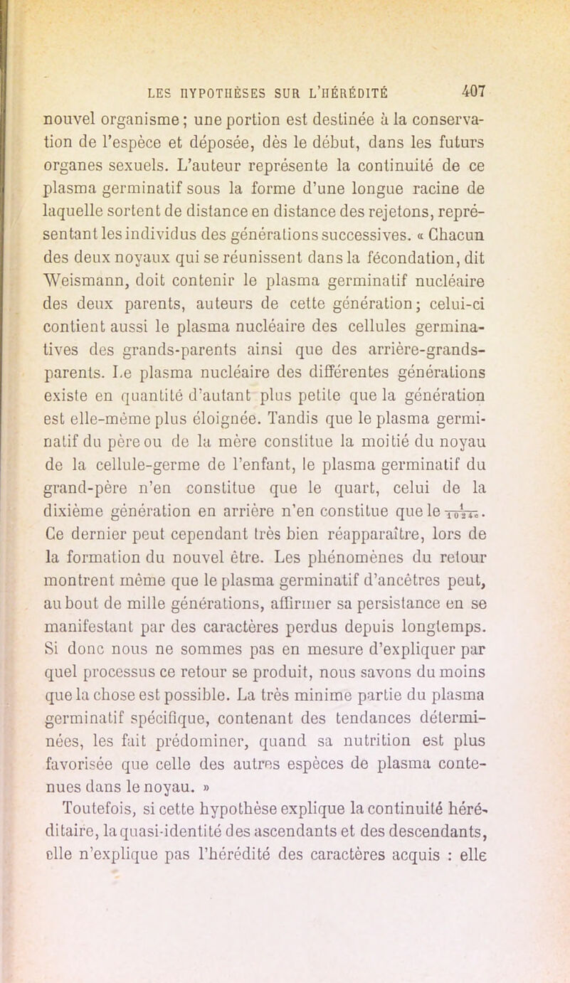 nouvel organisme ; une portion est destinée à la conserva- tion de l'espèce et déposée, dès le début, dans les futurs organes sexuels. L'auteur représente la continuité de ce plasma germinatif sous la forme d'une longue racine de laquelle sortent de distance en distance des rejetons, repré- sentant les individus des générations successives. « Chacun des deux noyaux qui se réunissent dans la fécondation, dit Weismann, doit contenir le plasma germinatif nucléaire des deux parents, auteurs de cette génération; celui-ci contient aussi le plasma nucléaire des cellules germina- tives des grands-parents ainsi que des arrière-grands- parents. Le plasma nucléaire des différentes générations existe en quantité d'autant plus petite que la génération est elle-même plus éloignée. Tandis que le plasma germi- natif du père ou de la mère constitue la moitié du noyau de la cellule-germe de l'enfant, le plasma germinatif du grand-père n'en constitue que le quart, celui de la dixième génération en arrière n'en constitue queleTortï. Ce dernier peut cependant très bien réapparaître, lors de la formation du nouvel être. Les phénomènes du retour montrent même que le plasma germinatif d'ancêtres peut, au bout de mille générations, affirmer sa persistance en se manifestant par des caractères perdus depuis longtemps. Si donc nous ne sommes pas en mesure d'expliquer par quel processus ce retour se produit, nous savons du moins que la chose est possible. La très minime partie du plasma germinatif spécifique, contenant des tendances détermi- nées, les fait prédominer, quand sa nutrition est plus favorisée que celle des autres espèces de plasma conte- nues dans le noyau. » Toutefois, si cette hypothèse explique la continuité héré- ditaire, la quasi-identité des ascendants et des descendants, elle n'explique pas l'hérédité des caractères acquis : elle