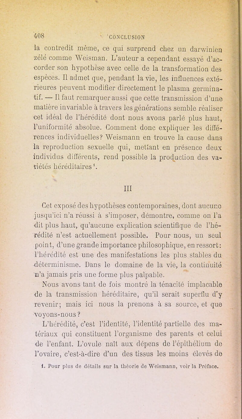 la contredit même, ce qui surprend chez un darwinien zélé comme Weisman. L'auteur a cependant essayé d'ac- corder son hypothèse avec celle de la transformation des espèces. Il admet que, pendant la vie, les influences exté- rieures peuvent modifier directement le plasma germina- tif. — Il faut remarquer aussi que cette transmission d'une matière invariable à travers les générations semble réaliser cet idéal de l'hérédité dont nous avons parlé plus haut, l'uniformité absolue. Gomment donc expliquer les diffé- rences individuelles? Weismann en trouve la cause dans la reproduction sexuelle qui, mettant en présence deux individus différents, rend possible la production des va- riétés héréditaires1. III Cet exposé des hypothèses contemporaines, dont aucune jusqu'ici n'a réussi à s'imposer, démontre, comme on l'a •dit plus haut, qu'aucune explication scientifique de l'hé- rédité n'est actuellement possible. Pour nous, un seul point, d'une grande importance philosophique, en ressort: l'hérédité est une des manifestations les plus stables du •déterminisme. Dans le domaine de la vie, la continuité n'a jamais pris une forme plus palpable. Nous avons tant de fois montré la ténacité implacable de la transmission héréditaire, qu'il serait superflu d'y revenir; mais ici nous la prenons à sa source, et que voyons-nous ? L'hérédité, c'est l'identité, l'identité partielle des ma- tériaux qui constituent l'organisme des parents et celui de l'enfant. L'ovule naît aux dépens de l'épithélium de l'ovaire, c'est-à-dire d'un des tissus les moins élevés de 1. Pour plus de détails sur la théorie de Weismann, voir la Préface.