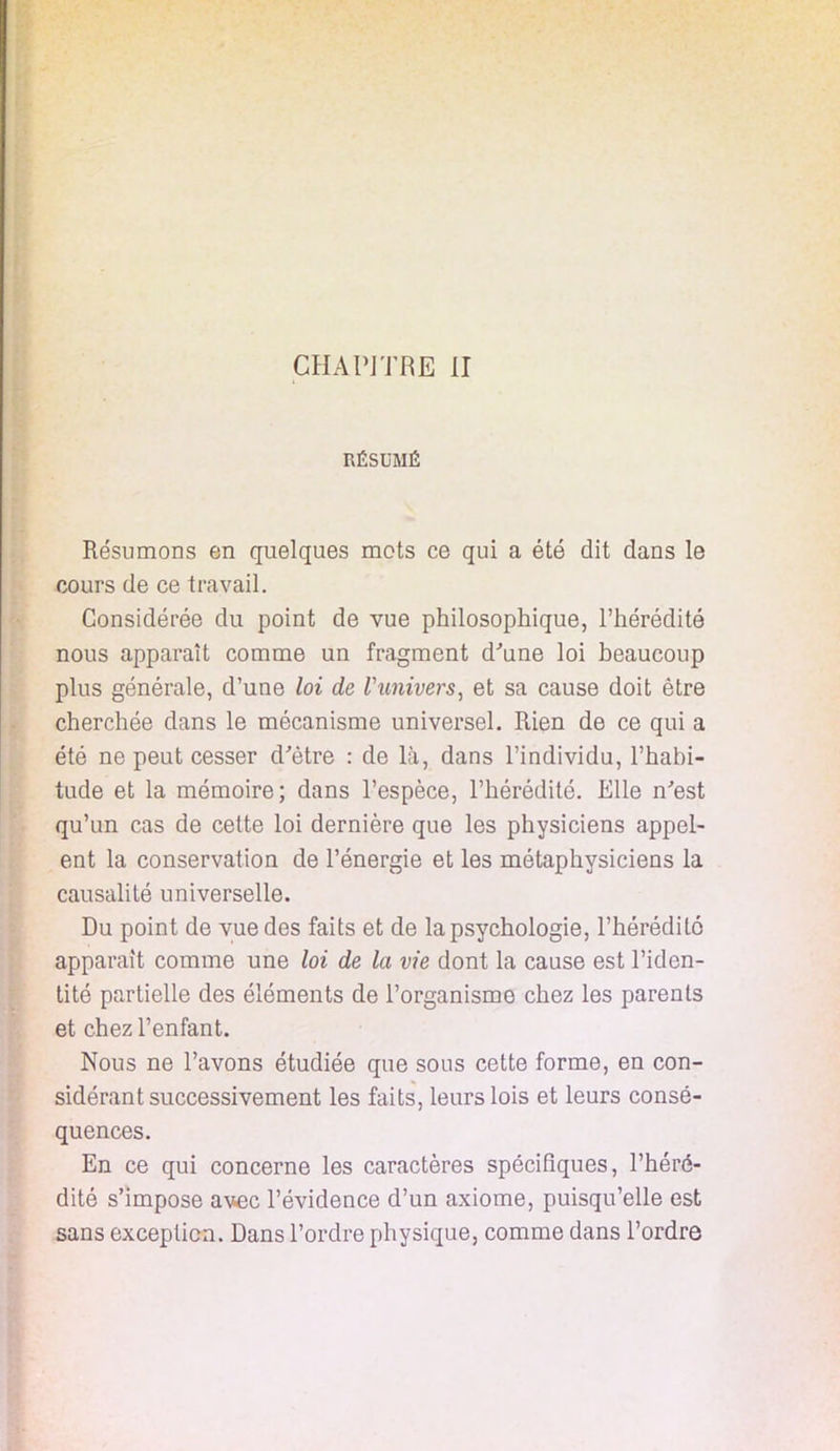 RÉSUMÉ Résumons en quelques mots ce qui a été dit dans le cours de ce travail. Considérée du point de vue philosophique, l'hérédité nous apparaît comme un fragment d'une loi beaucoup plus générale, d'une loi de l'univers, et sa cause doit être cherchée clans le mécanisme universel. Rien de ce qui a été ne peut cesser d'être : de là, dans l'individu, l'habi- tude et la mémoire; dans l'espèce, l'hérédité. Elle n'est qu'un cas de cette loi dernière que les physiciens appel- ent la conservation de l'énergie et les métaphysiciens la causalité universelle. Du point de vue des faits et de la psychologie, l'hérédité apparaît comme une loi de la vie dont la cause est l'iden- tité partielle des éléments de l'organisme chez les parents et chez l'enfant. Nous ne l'avons étudiée que sous cette forme, en con- sidérant successivement les faits, leurs lois et leurs consé- quences. En ce qui concerne les caractères spécifiques, l'héré- dité s'impose avec l'évidence d'un axiome, puisqu'elle est sans exception. Dans l'ordre physique, comme dans l'ordre