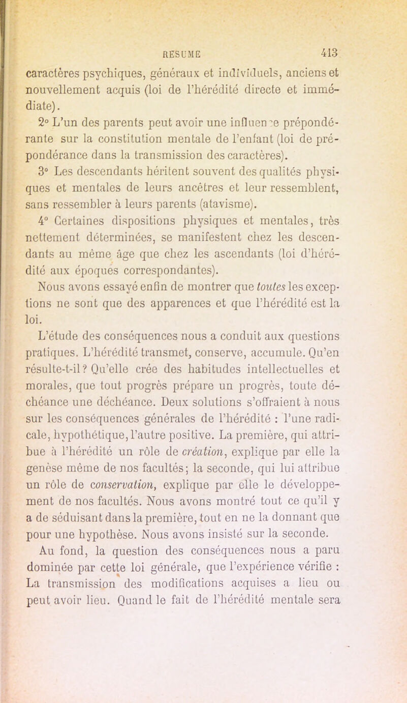 caractères psychiques, généraux et individuels, anciens et nouvellement acquis (loi de l'hérédité directe et immé- diate). 2° L'un des parents peut avoir une influence prépondé- rante sur la constitution mentale de l'enfant (loi de pré- pondérance dans la transmission des caractères). 3° Les descendants héritent souvent des qualités physi- ques et mentales de leurs ancêtres et leur ressemblent, sans ressembler à leurs parents (atavisme). 4° Certaines dispositions physiques et mentales, très nettement déterminées, se manifestent chez les descen- dants au même âge que chez les ascendants (loi d'héré- dité aux époques correspondantes). Nous avons essayé enfin de montrer que toutes les excep- tions ne sont que des apparences et que l'hérédité est la loi. L'étude des conséquences nous a conduit aux questions pratiques. L'hérédité transmet, conserve, accumule. Qu'en résulte-t-il ? Qu'elle crée des habitudes intellectuelles et morales, que tout progrès prépare un progrès, toute dé- chéance une déchéance. Deux solutions s'offraient à nous sur les conséquences générales de l'hérédité : l'une radi- cale, hypothétique, l'autre positive. La première, qui attri- bue à l'hérédité un rôle de création, explique par elle la genèse même de nos facultés; la seconde, qui lui attribue un rôle de conservation, explique par elle le développe- ment de nos facultés. Nous avons montré tout ce qu'il y a de séduisant dans la première, tout en ne la donnant que pour une hypothèse. Nous avons insisté sur la seconde. Au fond, la question des conséquences nous a paru dominée par cette loi générale, que l'expérience vérifie : La transmission des modifications acquises a lieu ou peut avoir lieu. Quand le fait de l'hérédité mentale sera