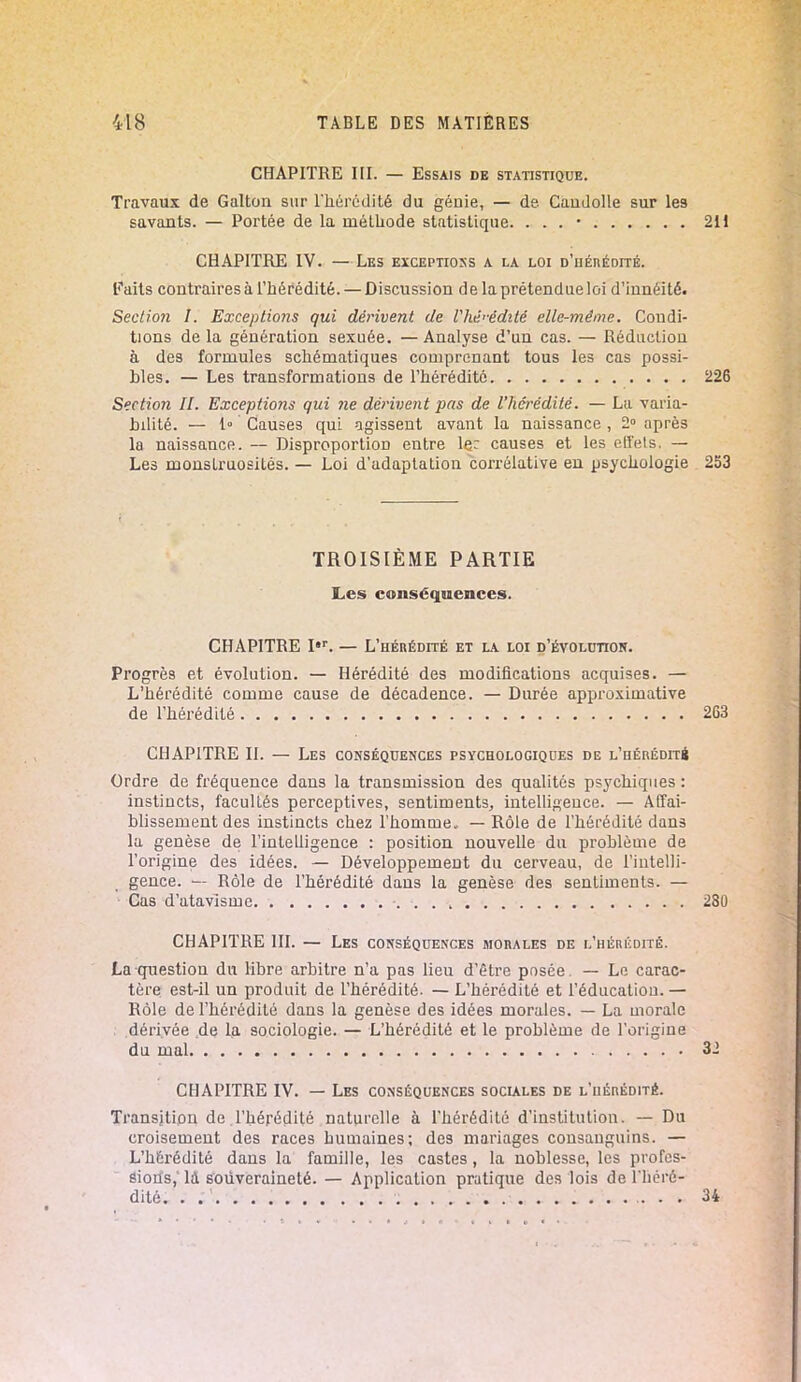 CHAPITRE III. — Essais de statistique. Travaux de Galton sur l'hérédité du génie, — de. Candolle sur les savants. — Portée de la méthode statistique. . . . • 211 CHAPITRE IV. — Les exceptions a la loi d'hérédité. Faits contraires à l'hérédité. — Discussion de la prétendue loi d'innéité. Section I. Exceptions qui dérivent de Vhé>-édité elle-même. Condi- tions de la génération sexuée. — Analyse d'un cas. — Réduction à des formules schématiques comprenant tous les cas possi- bles. — Les transformations de l'hérédité 226 Section II. Exceptions gui ne dérivent pas de l'hérédité. — La varia- bilité. — 1° Causes qui agissent avant la naissance , 2° après la naissance. -- Disproportion entre le: causes et les etïels. — Les monstruosités. — Loi d'adaptation corrélative en psychologie 253 TROISIÈME PARTIE Les conséquences. CHAPITRE I,r. — L'hérédité et la loi d'évolctioh. Progrès et évolution. — Hérédité des modifications acquises. — L'hérédité comme cause de décadence. — Durée approximative de l'hérédité 263 CHAPITRE II. — Les conséquences psychologiques de l'hérédité Ordre de fréquence dans la transmission des qualités psychiques : instincts, facultés perceptives, sentiments, intelligence. — Affai- blissement des instincts chez l'homme, — Rôle de l'hérédité dans la genèse de l'intelligence : position nouvelle du problème de l'origine des idées. — Développement du cerveau, de l'intelli- gence. — Rôle de l'hérédité dans la genèse des sentiments. — Cas d'atavisme 280 CHAPITRE III. — Les conséquences morales de l'hérédité. La question du libre arbitre n'a pas lieu d'être posée. — Le carac- tère est-il un produit de l'hérédité. — L'hérédité et l'éducation. — Rôle de l'hérédité dans la genèse des idées morales. — La morale dérivée de la sociologie. — L'hérédité et le problème de l'origine du mal 32 CHAPITRE IV. — Les conséquences sociales de l'hérédité. Transition de l'hérédité naturelle à l'hérédité d'institution. — Du croisement des races humaines; des mariages consanguins. — L'hérédité dans la famille, les castes, la noblesse, les profes- sions,' là souveraineté. — Application pratique des lois de l'héré- dité. . 34