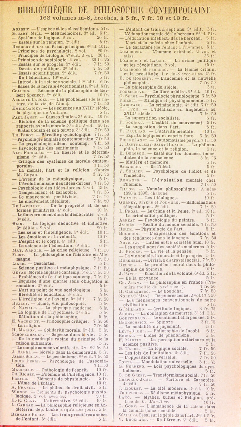 162 volumes in-S, brochés, à 5 fr., 7 fr. 50 et 10 fr. Agassiz. — L'espèce et les classifications. 5 fr. Stuart Mill. — Mes mémoires. 3» éd. 5 fr. — Système de logique. 2 roi. 20 fr. — Essais sur la religion, 2 édit. 5 fr. Herbert Si encer. Prem. principes. Scéd. 10fr. — Principes de psychologie. 2 vol. 20 fr. — Principes de biologie. 4 édit. 2 vol. 20 fr. — Principes de sociologie. 4 vol. 36 fr. 25 — Essais sur le progrès. 5° cdit. 7 fr. 50 — Essais de politique. 3 édit. 7 fr. 50 — Essais scientifiques. 2 édil. 7 fr. 50 — De l'éducation. 10° cdit. 5 fr. — Introd. à la science sociale. 11e édil. 6 fr. — Bases de la morale évolutionnlste.Ol!éd. 6 fr. Collins. — Résumé de la philosophie de Her- bert Spencer. 2° édit. 10 fr. Auguste Laugel. — Les problèmes (de la na- ture, de la vie, de l'aine). 7 fr. 50 Emile Saigey. — Les sciences au XVIII siècle, la physique de Voltaire. 5 fr. Paul Janet. — Causes finales. 3e édit. tO fr. — Histoire de la science politique dan.s ses rapports avec la morale. 3* cdit. 2 vol. 20 fr. — Victor Cousin et son œuvre. 3° édit. 7 fr. 50 Tii.Ribot. — Hérédité psychologique. 7 fr. 50 — Psychologie anglaise contemporaine. 7 fr. 50 — La psychologie allem. contemp. 7 fr. 50 — Psychologie des sentiments. 7 fr. 50 Alf. Fouillée. — La liberté et le détermi- nisme. 2 édit. 7 fr. 5C — Critique des systèmes de morale contem- porains. 7 fr. 50 — La morale, l'art et la religion, d'après W. Guyau. 3 fr. 75 — L'avenir de la métaphysique. 5 fr. — L'évolutionnisme des Idées-forces. 7 fr. 5C — Psychologie des idèei-lorces. 2 vol. 15 fr — Tempérament et Caractère. 7 fr. 50 — Le mouvement positiviste. 7 fr. — Le mouvement idéaliste. 7 fr. àC De Laveleye. — De la propriété et de ses formes primitives. 4° édit. 10 fr — Le Gouvernement dans la démocratie 2 vol. 3«cdil. 15 fr. Bain. — La logique déductive et inductive. 3* édition. 2 vol. 20 fr. — Les sens et l'intelligence, o édit. iO fr. — Les émotions et la volonté. 10 fr. — L'esprit et le corps. 4e édit. 6 fr. — La science de l'éducation. 6 édil. 0 fr. Mat. Arnold. — La crise religieuse. 7 fr. 50 Flint. — La philosophie de l'histoire en Alle- magne. 7 fr. 50 Liard. — Descartes. 5 fr. — Science positive et métaphysique. 7 fr. 50 Guyau Moraleanglaisecoutemp.3éd. 7 fr. 50 — Problèmes de l'esthétique contemp. ï fr. 50 — Esquisse d'une morale sans obligation ni sanction. 3 édit. 5 fr. — L'art au point de vue sociologique. 5 fr. — Hérédité et éducation. 3 édil. 5 fr. — L'irréligion de l'avenir. 5« cdit. 7 fr. 50 Huxley. — Hume, vie. philosophie. 5 fr. E. Naville. — La physique moderue. 5 fr. — La logique de l'hypothèse. 2« édil. 5 fr. — Définition de la philosophie. ô fr. E. Vaceiemot. — Philosophie critique. 7 fr. 50 — La religiou. 7 fr. 50 H. Maiu.jx. — Solidarité morale. 5 éd. 5 fr. Schotknhauem. — Sagesse dans 11 vie. 5 fr. — De la quadruple racine du principe de la raison suilisante. 5 fr. — Le monde comme volonté, etc.'•! v. 22 fr. 50 J. H,» h m. — Morale dans la démocratie. 5 fr. James Sully. — Le pessimisme. 2 cdit. 7 fr. 50 Louis t'Eiuu. — Psychologie de l'associa- Uon. 7 fr. 50 Maudsley. — Pathologie de l'esprit. 10 fr. Ch.Richet.— L'nomme et l'intelligence. 10 fr. Preyeii. — Eléments de physiologie. 5 fr. — L'âme de l'Enfant. 10 fr. A. Franck. — Ln philos, du droit civil. 5 fr. VYundt. — Elément.] d-s psychologie physio- logique. 2 vol. uvec liir; 20 fr. E.-U. Clay. — L'alternative. 2 édit. 10 fr. L. Cakrau.— La philosophie religieuse en An- gleterre, dep. Locke jusqu'à uns juurs. 5 fr. Bernard Péhez.— Les trois premières années de l'enfant. 5e cdit. 5 fr. — L'enfant de trois à sept ans. 3 édit. 5 fr. — L'éducation morale dès le berceau. 2éd. 5fr. — L'éducation intellect, dès le berceau. 5 fr. — L'art et la poésie chez l'enfant. 5 fr. — Le caractère (de l'enfant a l'homme). 5 fr. Lombhoso. — L'homme criminel. 2 vol. et atlas. :ifi fr. Lombhoso et Laschi. — Le crime politique et les révolutions. 2 vol. 15 fr. Lombhoso et Feurero. — La femme crimin. et la prostituée. 1 v. in-S avec atlas. 15 fr. E. de IIoberty. — L'ancienne et la nouvelle philosophie. 7 fr. 50 — La philosophie du siècle. 5 fr. Fonsegrive. — Le Ubre arbitre. 2 éd. 10 fr. G. Skrgi. —Psychologie physiologique. 7 fr. 50 Piderit. — Mimique et physiognomonie. 5 fr. Garofalo. — La criminologie. 4e édit. 7 fr. 50 G. Lyon. — L'idéalisme en Angleterre au XVIIIe siècle. 7 fr. 50 — La superstition socialiste. 5 fr. P. SouniAU. — L'esthét. du mouvement. 5 fr. — La suggestion dans l'art. 5 fr. F. 1'a u lu an. — L'activité mentale. 10 fr. — Esprits logiques et esprits faux. 7 fr. 50 PierreJanet. — L'automatismepsych.7 fr. 50 J. Barthélémy-Saint Hilaire. — La philoso- phie, la science et la religion. 5 fr. H. Bergson. — Essai sur les données immé- diates de la conscience. 3 fr. 75 — Matière et mémoire. 5 fr. RlCARDOU. — De l'idéal. 5 fr. p, Sollier — Psychologie da l'Idiot et de l'imbécile. 5 fr. Romanes. — L'évolution mentale chez l'homme. 7 fr. 50 Tillon. — L'année philosophique. Aimées ÎS'JO à 1S9G, chacune 5 fr. Picavet. — Les idéologues. !0 fr. Gurney, Myers cIPodmore.—Hallucinations télépathlques. 2 édit. 7 fr. 50 L. Phoai.. — Le Crime et la Peine. 2' ed. 10 fr. — La criminalité politique. 5 fr. Ahhéat — Psychologie du peintre. 5 fr. Jaurès. — Réalité du monde sensible. 7 fr. 50 IIihth. —Physiologie de l'art. 5 fr. Bourdon. — L'expression des émotions et des tendances dans le langage. 7 fr. 50 Novtcow. — Luttes entre sociétés hum. 10 fr. — Les gaspillages des sociétés modernes. 5 fr. J. Pioger. — La vie et la pensée. 5 fr. — La vie sociale, la morale et le progrès 5 fr. Durkheim. —Division du travail social. 7fr.50 Delbos. — Le problème moral dans la philo- sophie de Spinoza. 10 Ir. J. Payot. — Education de la volonté. Ge éd. 5 fr. — De la croyance. 5 fr. Ch. Adam. — La philosophie en France (Pre- mière moitié du xix siècle). 7 fr. 50 tl. Oldenberg. — Le Bouddha. 7 fr. 50 Nohdau(Max). -Dégénérescence. 2 vol. 17 f. 50 — Les mensonges conventionnels de notre civilisation 5 fr. G. Milha'jd — Certitude logique. 3 fr. 75 AuBiiv. — La contagion du meurtre. 3 éd. 5 fr. Godfern aux. — Le sentiment et la pensée. 5 fr. Bhunschvicg. — Spinoza. 3 fr. 75 — La modalité du jugement. 5 fr. Lévy-Bhuhl. — Philosophie de Jacobi. 5 fr. Boirac. — L'idée de phénomène. 5 fr. F. Martin — La perception extérieure et la science positive. 5 fr. G. Tarde. — La logique sociale. 7 fr. 50 — Les lois de l'imitation. 2 édil. 7 fr. 50 — L'opposition universelle. 7 fr. 50 Conta. — L'ondulation universelle. 3 fr. 75 G. Feurero. — Lois psychologiques du sym- bolisme. 5 fr. G. de Greef. — Transformisme social. 7 fr. 50 t'.RÉi'iEux-Jamin — Écriture et Caractère. 4e cdit. 7 fr. 50 J. Izoulet. — La cité moderne. 3° éd. 10 fr. Trouverez.— Réalisme métaphysique. 5 fr. I. Axr;. — Mythes. Cultes et Religion, pré- face de L. Mii'-'Umr. lo fr. G. Goiiy. — L'immanence de la raison dans la connaissance sensible. 5 fr, Skaiu.es. Essai sur le génie dans l'art. 2e éd. 5 fr. Y. bitociiAiiu. — De l'Erreur. 2° édil. 5 fr.