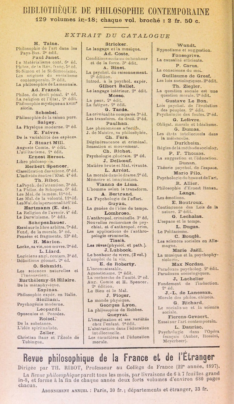 129 volumes ic-18; chaque vol. broché : 2 fr. 50 c. EXTRAIT DU CATALOGUE H. Taine. rhilosophie de l'art dans les Pays-Bas. 2° édit. Paul Janet. le Matérialisme cont. 6 éd. Philos, do la llév. franc 5° éd. SL-Simon et le Sl-Simouisme. Les origines du socialisme contemporain. 3e édit. La philosophie de Lamennais. Ad. Franck. Philos, du droit pénal. 4° éd. La religion et l'Etat. 2e édit. Philosophiemystiqueau xviii siècle. Scbœbel. rhilosophie de la raison pure. Saigey. La Physique moderne. 2 éd. E. Faivre. De la variabilité des espèce*. J. Stuart Mill. Auguste Comte. 4° édit. L'utilitarisme. 2 édit. Ernest Bersot. Libre philosop >ie. Herbert Spencer. Classification desscienc. 6 éd. L'individu oontro l'Etat. 4° éd. Th. Ribot. LaPsych. del'utlenlion. 3e éd. La Philos, de Schopen. 6 éd. Les Mal.de lamém.llcéd. Les Mal.de la volonté. 11eéd. LesM al.de lapersonnalitè6êd. Hartmann (E. de). La Religion de l'avenir.4 éd. Le Darwinisme. 5° édit. Sohopenhauer. Essai sur le libre arbitre. 7 éd. Fend, de la morale. 5 éd. Pensées et fragments. 13° éd. H. Mai ion. Locke, sa vie, son œuvre. 2 éd. L. Liai d Logiciens an ml. contem. 3 éd. Définitions geomét. 2° éd. O. Sobmldt. Les sciences naturelles et l'Inconscient. Barthélemy-St Hilaire. De la métaphysique. Espinas. Philosophie expér. en Italie. Sioiliani. Psychogénie moderne. Leopardl. Opuscules et Pensées. Roisel. De la substance. L'idée spiritualiste. Zeller. Christian Baur et l'École de Tubingue. Stricker. Le langage et la musique. Ad. Coste. Conditionssur.iaios ilti bonheur et de la force. 3° édit. A. Blnet. La psychol.du raisonnement. 2° édition. Introd. à la psychol. expér. Gilbert Ballet. Le langage intérieur. 2° édit. Mosso. La peur. 2° édit. La fatigue. 2e édit. G. Tarde. La criminalité comparée.3° éd. Les transform. du droit. 2 éd. Paulban. Les phénomènes aileetifs. J. de Maistre, sa philosophie. Cb. Férè. Dégénérescence et criminal. Sensation et mouvement.. Cb. Rlchet. Psychologie générale. 2° éd. J. Delbœul. Matière brute et Mat. vivante. L. Arréat. La morale dans le drame.2° éd. Mémoire et imagination. Vlanna de Lima. L'homme selon le transform. A. Bertrand. La Psychologie de l'effort. Guyau. La genèse de l'idée de temps. Lombroso. L'anthropol. criminelle. 3° éd. Nouvelles recherches de psy- chial. et d*anthropol. crim. Les applicatiuus de l'anthro- pologie criminelle. Tissiè. Les réves(physiol. et path.). J. Lubbock. Le bonheur rie vivre. (2 vol.) L'emploi de la vie. E. de Roberty. L'inconnaissable. Agnosticisme. 2° édit. La recherche de l'unité. 2° ed. Aug. Comte et II. Spencer. 2e édition. Le Bien et le Mal. J. Pioger. Le monde physique. Georges Lyon. La philosophie de Ilobbes. Queyrat. L'imagination et ses variétés chez l'enfant. 2°édit. L'abstraction dans l'éducation inUllocl uelle. Les caractères et l'éducation morale. Wundt. Hypnotisme et suggestion. Fonsegrive. La causalité eiûciente. P. Carus. La conscience du moi. Guillaume de Greef. Les lois sociologiques. 2eédit. Tb. Zlegler. La question sociale est une question morale. 2° édit. Gustave Le Bon. Lois psychol. de l'évolution des peuples. 2 édit. Psychologie des foules. 2° éd. G. Lefèvre. Obligat. morale et Idéalisme. G. Dumas. Les ét-its intellectuels dans la mélancolie. Durkheim. Règles de là methodesociolog. P. F. Thomas. La suggestion et l'éducation. Dunan. Théorie psychol. île l'espace. Mario Pilo. Psychologie du beau et de l'art. R. Allier. Philosophie d'Ernest Renan. Lange. Les émotions. E. Boutroux. Contingence des Lois de la nature. 2 édit, G. Lecbalas. L'espace et le temps. L. Dugas. Le Psiltacisme. C. Bougie. Les sciences sociales en Alle- magne. Marie Jaëll. La musique et la psychophy- siolocrii:. Max Nordau. Paradoxes psycholog. 2' édit. Paradoxes sociologiques. J. Lacbelier Fondement de l'induction. 2° éd. J.-L. de Lanessan. Morale des philos, chinois. G. Richard. Le socialis ne et la science sociale. Fierens-Gevaert. Essai sur l'art contemporain. L. Dauriac. PsychMogio dans l'Opéra français (Aubcr, Rossiui, Meyerbeer). Revue philosophique de la France et de l'Étranger Dirigée par TU. RIBOT, Professeur au Collège de France (22° année, 1S9T). La Revue philosophique parait tous les mois, par livraisons de 6 kl feuilles grand in-8, et forme à la fin de chaque année deux forts volumes d'environ 680 pages chacun. Abonnement annuel : Paris, 30 fr, ; départements et étranger, 33 fr.