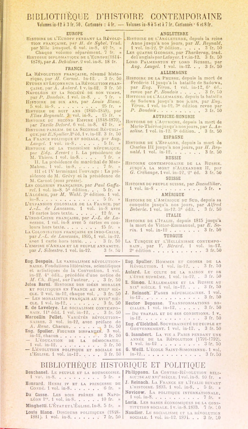 Volumes in-12 à :) fr. !i0. Cartoanë« : 4 fr. — Volumes in-8 à 5 et à 7 fr. Cartonnés ■ 6 et 8 fr. EUROPE Histoire de L.'Eunopfi pendant la Révolu- tion française, par H. de Sybel. Trad. par Mlle bosquet. G vol. in-S. 4-2 fr. » Chaque volume séparément. 7 fr. » Histoire diplomatique de l'Europe( ISli- 1878),parA. Debidour. 2 vol. in-S. 18 fr. FRANCE La Révolution française, résumé histo- rique, par //. Carnot. In-12. . 3 fr. 50 Etudes etLeçonssur la Révolution fran- çaise, par A. AularU. I v. in-12. 3 fr. 50 Napoléon et la Société de son temps, par J'. liondoii. 1 vol. in-8. . . 7 fr. » Histoire de dix ans, par Louis Diane. 5 vol. in-S 25 fr. » Histoire de huit ans (ISiO-lS'iS), par /■'lias Hegnault. 3 vol. in-S. . 15 fr. a Histoire du second Empire (1S1S-1870), par Taxile Delord. 6 vol. in-8. 42 fr. » Histoire PAHi.EM. de la Seconde Répuoi.i- OUE.par/i'..V/<«//er.2uéd. 1 v. in-12. 3 fr. 50 La France politique et sociale, par Aug. Laugel. 1 vol. in-S 5 fr. » Histoire de la troisième république, pur Edg. Zevort : I. La présidence do M. Thiers. 1 vol. in-8 7 fr. .> II. La présidence du maréchal do Mac- Mahnn. 1 vol. in-8 7 fr. » III et IV terminant L'onvvage : La pré- sidence de .M. Grévy et la présidence de M. Carnot (sous presse). Les colonies françaises, par Paul Gaffa- rel. 1 vol. in-8. 5° édition. . . 5 fr. s L'Algérie, par Al. Wahl. 3 édition, 1 vol. iu-8 5 fr. » L'expansion coloniale de la France, par J.-L. de Lanessan. 1 vol. in-S avec 19 caries hors texte 12 fr. » L'Indo-Chine française, par J.-L. de La- nessan. 1 vol. in-é avec 5 cartes en cou- leurs hors texte 15 fr. « La Colonisation française en Indo-Chi.ne, par J.-L. de Lanessan, 1895,1 vol. in-12. avec 1 carie hors texte. ... 3 fr. 50 L'empire d'Annam et le peuple annamite. par /. Silvestre. 1 vol. in-12. 3 fr. 50 ANGLETERRE .Histoire de l'Angleterre, depuis la reine Anne jusqu'à nos jours, par H. Iieynald, 1 vol. in-12. 2e édition 3 fr. 50 Les quatre Georges, par Thackeray, trad. del'anirlais par Lcfoyer. 1 v.in-12. 3 fr. 50 Lord Palmehston et lord Russel. par Aug. Jjiugel. 1 vol. in-12. . . 3 fr. 50 ALLEMAGNE Histoire de la Prusse, depuis la mort de Frédéric II jusqu'à la bataille de Sadowa, par Eug. Vèron. 1 vol. in-12, 6' éd.. revue par P. liondois 3 fr. 50 Histoire de l'Allemagne, depuis la bataille rie Sadowa jusqu'à nos jeurs, par Eug. Véron. 1 vol. in-12. 3e édition revue par P. Uondois 3 fr. 50 AUTRICHE-HONGRIE Histoire de l'Autriche, depuis la mort de Marie-Thérèsejusqu'o nos jours, par L. As- seline. 1 vol. in-12. 3e édition. . 3 fr. 50 ESPAGNE Histoire de l'Espagne, depuis la mort de Charles III jusqu'à nos jours, par II. Iiey- nald. 1 vol. in-12 3 fr. 50 RUSSIE Histoire contemporaine de la Russie, jusqu'à la mort d'Alexandre II, par G. Cré/iange. 1 vol. in-12. 2 éd. 3 fr. 50 SUISSE Histoire du peuple suisse, par Daendliker. i vol. in-8 5 fr. » AMÉRIQUE Histoire de l'Amérique du Sud, depuis sa conquête jusqu'à nos jours, par Alfred Deberle. 1 vol. in-12. 3' édit. . 3 fr. 50 ITALIE Histoire de l'Italie, depuis 1815 jusqu'à la mort de Victor-Emmanuel, par E. So- rin. 1 vol. in-12 3 fr. 50 TURQUIE La Turquie et l'Hellénisme contempo- rain, par V. JJérard. I vol. in-12. 2 édition .... ; 3 fr. 50 Eug. Despois. Le vandalisme révolution- naire. Fondations littéraires, scientifiques et artistiques de la Convention. 1 vol. in-12. 4 édit., précédée d'une notice de AI. Ch. Higol, sur l'auteur. . . 3 fr. 50 Jules Barni. Histoire des idées morales ET POLITIQUES EN FRANCE AU XVIII SIÈ- CLE. 2 vol. in-12, chaque vol. . 3 fr. 50 — Les moralistes français au xvm* siè- cle. 1 vol. in-12 3 fr. 50 E. de Laveleye. Le socialisme contempo- rain. 11° édit. 1 vol. in-12. . . 3 fr. 50 Marcellin Pellet. Variétés révolution- naires. 3 vol. in-12, avec préface de A. Jianc. Chacun 3 fr. 50 Eug. Spuller. Figures disparues'. 3 vol. in-12, chacun 3 fr. 50 — L'ÉDUCATION DE LA DÉMOCRATIE. 1 vol. in-12 3 fr. 50 — L'EVOLUTION POLITIQUE ET SOCIALE DE l'Eglise. 1 vol. in-12 3 fr. 50 Eug. Spuller. Hommes et choses de la Révolution. 1 vol. in-12, . . 3 fr. 50 Aulard. Le culte de la raison et os l'être suprême. 1 vol. in-12. . 3 fr. 50 E. Simon. L'Allemagne et la Russie au Xtx* siècle. 1 vol. in-12. ... 3 fr. 50 J. Reinach. Pages républicaines. 1 vol. in-12 3 fr. 50 Hector Dépasse. Transformations so- ciales. 1 vol. in-12 3 fr. 50 — t)U TRAVAIL ET DE SES CONDITIONS. 1 V. in-12 3 fr. 50 Eug. d'Eichthal. Souveraineté du peuple et Gouvernement. 1 vol. in-12. . 3 fr. 50 G. Isambert. La vie a Paris pendant une année de la Révolution (1791-1792). 1 vol. in-12 3 fr. 50 G. Weill. L'école Saint-Simonienne. 1 vol. in-12 3fr.D0 BIBLIOTHÈQUE HISTORIQUE ET POLITIQUE Desohanel. Le peuple et la bourgeoisie. 1 vol. in-S 5 fr. » Hjnrard. Henri iv et la princesse de Co.ndé. 1 vol. in-8 G fr. « Du Casse. Les rois frères de Napo- léon I. 1 vol. in-S 10 fr. » Minghetti. L'Etat et l'Église. In-S. 5 fr. » Louis Blano. Discours politiques (1S18- 1SS1). 1 vol. in-8 7 fr. 50 Philippson. La Contre-Révolution reli- g-.evse au xvi* siècle. 1 vol. in-8. 10 fr. • J. Reinach. La France et l'Italie devant l'histoire. 1893. 1 vol. in-8. . 5 fr. u Novicow. La politique internationale. 1 vol. in-8 7 fr. u Loria. Les bases économiques de la cons- titution sociale. 1 v. in-8.1893. 7 fr. Ï0 Naudier. Le socialisme et la révolution sociale. 1 vol. in-12. 1891. . . 3 fr. 10