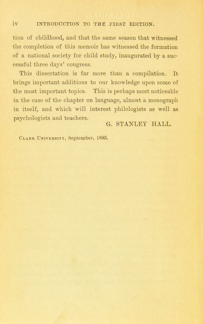 tion of childhood, and that the same season that witnessed the completion of this memoir has witnessed the formation of a national society for child study, inaugurated by a suc- cessful three days’ congress. This dissertation is far more than a compilation. It brings important additions to our knowledge upon some of the most important topics. This is perhaps most noticeable in the case of the chapter on language, almost a monograph in itself, and which will interest philologists as well as psychologists and teachers. G. STANLEY HALL. Clark University, September, 1893.