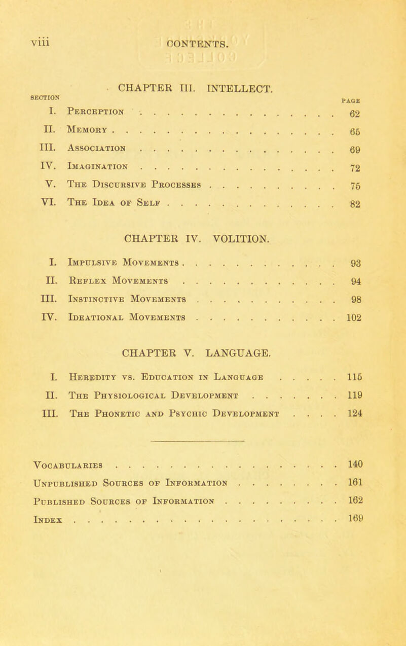 VU1 CONTENTS. CHAPTER III. INTELLECT. I. Perception II. Memory III. Association IV. Imagination V. The Discursive Processes 76 VI. The Idea of Self 82 CHAPTER IV. VOLITION. I. Impulsive Movements 93 II. Reflex Movements 94 III. Instinctive Movements 98 IV. Ideational Movements 102 CHAPTER V. LANGUAGE. I. Heredity vs. Education in Language 116 II. The Physiological Development 119 III. The Phonetic and Psychic Development .... 124 Vocabularies 140 Unpublished Sources of Information 161 Published Sources of Information 162 Index 169