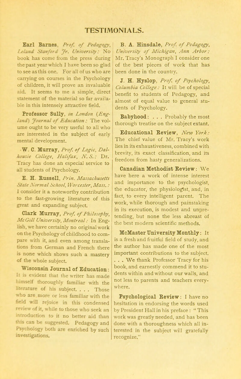 TESTIMONIALS. Earl Barnes, Prof, of Pedagogy', Leland Stanford fr. University: No book has come from the press during the past year which I have been so glad to see as this one. For all of us who are carrying on courses in the Psychology of children, it will prove an invaluable aid. It seems to me a simple, direct statement of the material so far availa- ble in this intensely attractive field. Professor Sully, in London (Eng- land) Journal of Education: The vol- ume ought to be very useful to all who are interested in the subject of early mental development. W. C. Murray, Prof, of Logic, Dal- housie College, Halifax, N. S.: Dr. Tracy has done an especial service to all students of Psychology. E. H. Russell, Prin. Massachusetts State Hormal School, Worcester, Mass. : I consider it a noteworthy contribution to the fast-growing literature of this great and expanding subject. Clark Murray, Prof, of Philosophy, McGill University, Montreal: In Eng- lish, we have certainly no original work on the Psychology of childhood to com- pare with it, and even among transla- tions from German and French there is none which shows such a mastery of the whole subject. Wisconsin Journal of Education: It is evident that the writer has made himself thoroughly familiar with the literature of his subject. . . . Those who are more or less familiar with the field will rejoice in this condensed review of it, while to those who seek an introduction to it no better aid than this can be suggested. Pedagogy and Psychology both are enriched by such investigations. B. A. Hinsdale, Prof of Pedagogy, University of Michigan, Ann Arbor; Mr. Tracy’s Monograph I consider one of the best pieces of work that has been done in the country. J. H. Hyslop, Prof of Psychology, Columbia College: It will be of special benefit to students of Pedagogy, and almost of equal value to general stu- dents of Psychology. Babyhood: . . . Probably the most thorough treatise on the subject extant. Educational Review, New York: The chief value of Mr. Tracy’s work lies in its exhaustiveness, combined with brevity, its exact classification, and its freedom from hasty generalizations. Canadian Methodist Review: We have here a work of intense interest and importance to the psychologist, the educator, the physiologist, and, in fact, to every intelligent parent. The work, while thorough and painstaking in its execution, is modest and unpre- tending, but none the less abreast of the best modern scientific methods. McMaster University Monthly: 11 is a fresh and fruitful field of study, and the author has made one of the most important contributions to the subject. . . . We thank Professor Tracy for his book, and earnestly commend it to stu- dents within and without our walls, and not less to parents and teachers every- where. Psychological Review: I have no hesitation in endorsing the words used by President Hall in his preface : “ This work was greatly needed, and has been done with a thoroughness which all in- terested in the subject will gratefully recognize.