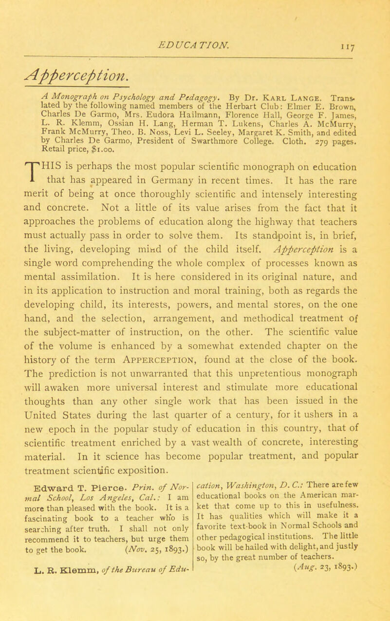 >»7 Apperception. A Monograph on Psychology and Pedagogy. By Dr. Karl Lange. Trans- lated by the following named members of the Herbart Club: Elmer E. Brown, Charles De Garmo, Mrs. Eudora Hailmann, Florence Hall, George F. James, L. R. Klemm, Ossian H. Lang, Herman T. Lukens, Charles A. McMurry, Frank McMurry, Theo. B. Noss, Levi L. Seeley, Margaret K. Smith, and edited by Charles De Garmo, President of Swarthmore College. Cloth. 279 pages. Retail price, $1.00. THIS is perhaps the most popular scientific monograph on education that has appeared in Germany in recent times. It has the rare merit of being at once thoroughly scientific and intensely interesting and concrete. Not a little of its value arises from the fact that it approaches the problems of education along the highway that teachers must actually pass in order to solve them. Its standpoint is, in brief, the living, developing mind of the child itself. Apperception is a single word comprehending the whole complex of processes known as mental assimilation. It is here considered in its original nature, and in its application to instruction and moral training, both as regards the developing child, its interests, powers, and mental stores, on the one hand, and the selection, arrangement, and methodical treatment of the subject-matter of instruction, on the other. The scientific value of the volume is enhanced by a somewhat extended chapter on the history of the term Apperception, found at the close of the book. The prediction is not unwarranted that this unpretentious monograph will awaken more universal interest and stimulate more educational thoughts than any other single work that has been issued in the United States during the last quarter of a century, for it ushers in a new epoch in the popular study of education in this country, that of scientific treatment enriched by a vast wealth of concrete, interesting material. In it science has become popular treatment, and popular treatment scientific exposition. Edward T. Pierce- Prin. of Nor- mal School, Los Angeles, Cal.: I am more than pleased with the book. It is a fascinating book to a teacher who is searching after truth. I shall not only recommend it to teachers, but urge them to get the book. (Nov. 25, 1893.) L. R. Klemm, of the Bureau of Edu- cation, Washington, D. C.: There are few educational books on the American mar- ket that come up to this in usefulness. It has qualities which will make it a favorite text-book in Normal Schools and other pedagogical institutions. The little book will be hailed with delight, and justly so, by the great number of teachers. (Aug. 23, 1893.)