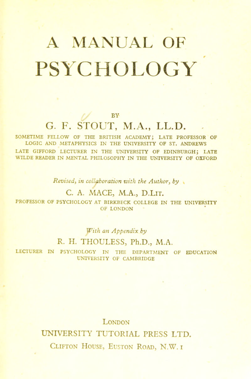 A MANUAL OF PSYCHOLOGY BY G. F. STOUT, M.A., LL.D. . SOMETIME FELLOW OF THE BRITISH ACADEMY; LATE PROFESSOR OF LOGIC AND METAPHYSICS IN THE UNIVERSITY OF ST. ANDREWS LATE GIFFORD LECTURER IN THE UNIVERSITY OF EDINBURGH; LATE WILDE READER IN MENTAL PHILOSOPHY IN THE UNIVERSITY OF OXFORD Revised, in collaboration with the Author, by , C. A. MACE, M.A., D.Lit. PROFESSOR OF PSYCHOLOGY AT BIRKBECK COLLEGE IN THE UNIVERSITY OF LONDON With an Appendix by R. H. THOULESS, Ph.D., M.A. LECTURER IN PSYCHOLOGY IN THE DEPARTMENT OF EDUCATION UNIVERSITY OF CAMBRIDGE London UNIVERSITY TUTORIAL PRESS LTD.