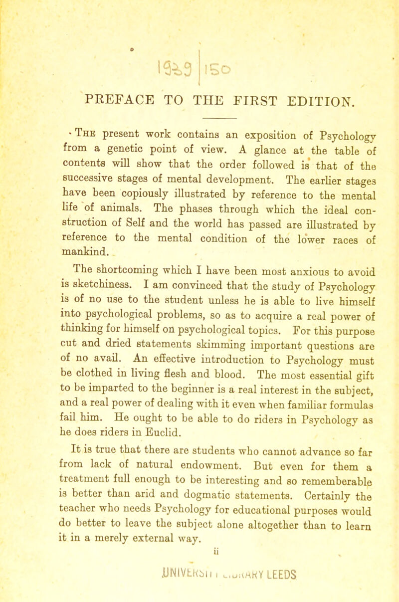 13^=3 l5o PREFACE TO THE FIRST EDITION. • The present work contains an exposition of Psychology from a genetic point of view, A glance at the table of contents will show that the order followed is that of the successive stages of mental development. The earlier stages have been copiously illustrated by reference to the mental life of animals. The phases through which the ideal con- struction of Self and the world has passed are illustrated by reference to the mental condition of the lower races of mankind. The shortcoming which I have been most anxious to avoid is sketchiness. I am convinced that the study of Psychology is of no use to the student unless he is able to live himself into psychological problems, so as to acquire a real power of thinking for himself on psychological topics. For this purpose cut and dried statements skimming important questions are of no avail. An efiective introduction to Psychology must be clothed in living flesh and blood. The most essential gift to be imparted to the beginner is a real interest in the subject, and a real power of dealing with it even when familiar formulas fail him. He ought to be able to do riders in Psychology as he does riders in Euclid. It is true that there are students who cannot advance so far from lack of natural endowment. But even for them a treatment full enough to be interesting and so rememberable is better than arid and dogmatic statements. Certainly the teacher who needs Psychology for educational purposes would do better to leave the subject alone altogether than to learn it in a merely external way. ii