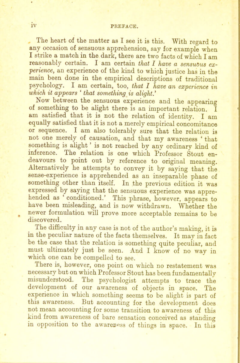 The heart of the matter as I see it is this. With regard to any occasion of sensuous apprehension, say for example when I strike a match in the dark, there are two facts of which I am reasonably certain. I am certain that 1 have a sensuous ex- perience, an experience of the kind to which justice has in the main been done in the empirical descriptions of traditional psychology. I am certain, too, that I have an experience in which it appears ‘ that something is alight’ Now between the sensuous experience and the appearing of something to be alight there is an important relation. 1 am satisfied that it is not the relation of identity. I am equally satisfied that it is not a merely empirical concomitance or sequence. I am also tolerably sure that the relation is not one merely of causation, and that my awareness ‘ that something is alight ’ is not reached by any ordinary kind of inference. The relation is one which Professor Stout en- deavours to point out by reference to original meaning. Alternatively he attempts to convey it by saying that the sense-experience is apprehended as an inseparable phase of something other than itself. In the previous edition it was expressed by saying that the sensuous experience was appre- hended as ‘ conditioned.’ This phrase, however, appears to have been misleading, and is now withdrawn. Whether the newer formulation will prove more acceptable remains to be discovered. The difficulty in any case is not of the author’s making, it is in the peculiar nature of the facts themselves. It may in fact be the case that the relation is something quite peculiar, and must ultimately just be seen. And I know of no way in which one can be compelled to see. There is, however, one point on which no restatement was necessary but on which Professor Stout has been fundamentally misunderstood. The psychologist attempts to trace the development of our awareness of objects in space. The experience in which something seems to be alight is part of this awareness. But accounting for the development does not mean accounting for some transition to awareness of this kind from awareness of bare sensation conceived as standing in opposition to the awareness of things in space. In this