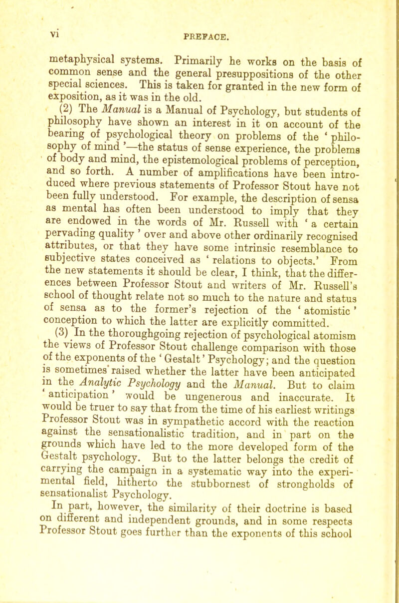 metaphysical systems. Primarily he works on the basis of common sense and the general presuppositions of the other special sciences. This is taken for granted in the new form of exposition, as it was in the old. (2) The Manual is a Manual of Psychology, but students of philosophy have shown an interest in it on account of the bearing of psychological theory on problems of the ‘ philo- sophy of mind ’—the status of sense experience, the problems of body and mind, the epistemological problems of perception, and so forth. A number of amplifications have been intro- duced where previous statements of Professor Stout have not been fully understood. For example, the description of sensa as mental has often been understood to imply that they are endowed in the words of Mr. Eussell with ‘ a certain pervading quality ’ over and above other ordinarily recognised attributes, or that they have some intrinsic resemblance to subjective states conceived as ‘ relations to objects.’ From the new statements it should be clear, I think, that the differ- ences between Professor Stout and writers of Mr. Russell’s school of thought relate not so much to the nature and status of sensa as to the former’s rejection of the ‘ atomistic ’ conception to which the latter are explicitly committed. (3) In the thoroughgoing rejection of psychological atomism the views of Professor Stout challenge comparison with those of the exponents of the ‘ Gestalt ’ Psychology; and the question is sometimes raised whether the latter have been anticipated in the Analytic Psychology and the Manual. But to claim anticipation ’ would be ungenerous and inaccurate. It would be truer to say that from the time of his earliest writings Professor Stout was in sympathetic accord with the reaction against the sensationaUstic tradition, and in part on the grounds which have led to the more developed form of the Gestalt psychology. But to the latter belongs the credit of carr3dng the campaign in a systematic way into the experi- mental field, hitherto the stubbornest of strongholds of sensationalist Psychology. In part, however, the similarity of their doctrine is based on different and independent grounds, and in some respects Professor Stout goes further than the exponents of this school