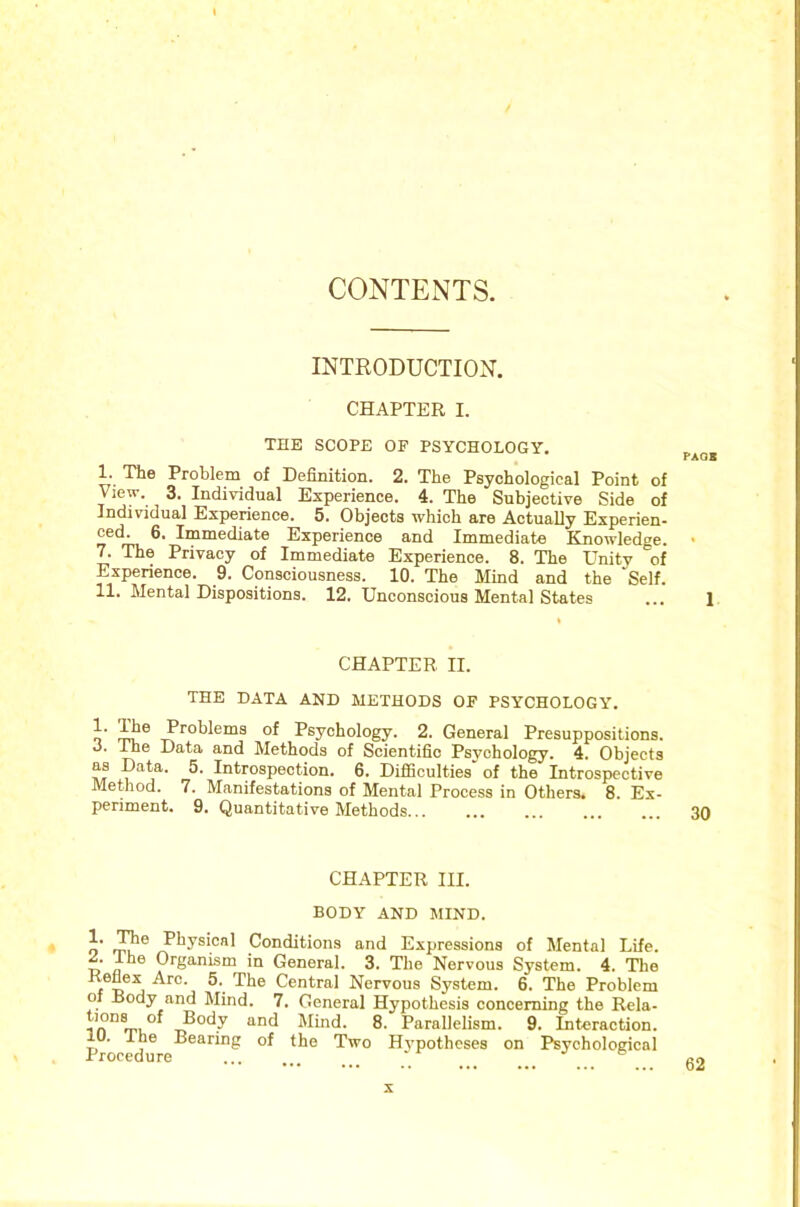 CONTENTS. INTRODUCTION. CHAPTER I. THE SCOPE OF PSYCHOLOGY. I. The Problem of Definition. 2. The Psychological Point of View. 3. Individual Experience. 4. The Subjective Side of Individual Experience. 5. Objects which are Actually Experien- ced. 6. Immediate Experience and Immediate Enowledge. * 7. The Privacy of Immediate Experience. 8. The Unity of Experience. 9. Consciousness. 10. The Mind and the Self. II. Mental Dispositions. 12. Unconscious Mental States ... 1 CHAPTER II. THE DATA AND METHODS OF PSYCHOLOGY. Problems of Psychology. 2. General Presuppositions, o. Ihe Data and Methods of Scientific Psychology. 4. Objects AT Introspection. 6. Difiiculties of the Introspective Method. 7. Manifestations of Mental Process in Others. 8. Ex- periment. 9. Quantitative Methods 30 CHAPTER III. BODY AND MIND. • o Physical Conditions and Expressions of Mental Life, w ° Organism in General. 3. The Nervous System. 4. The f 5. The Central Nervous System. 6. The Problem of Body and Mind. 7. General Hypothesis concerning the Rela- Mind. 8. Parallelism. 9. Interaction. lU. ihe Bearing of the Two Hypotheses on Psychological