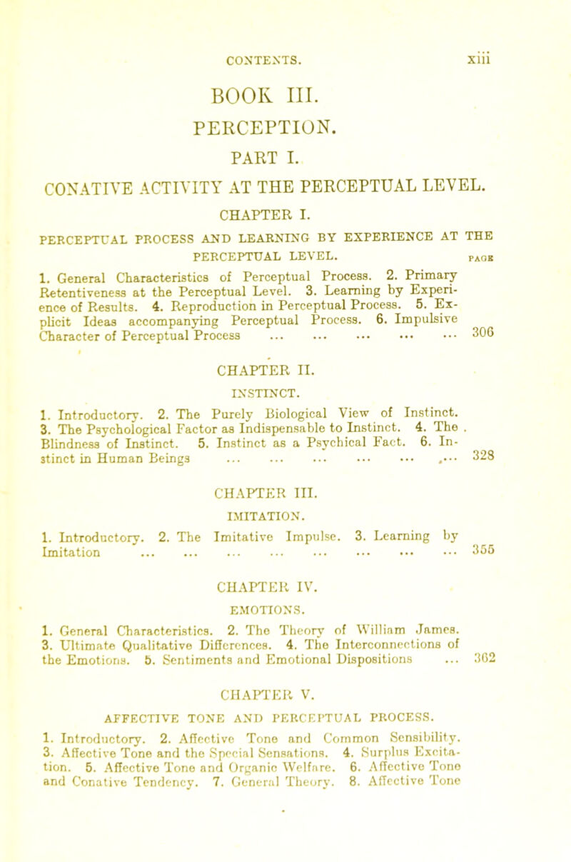 BOOK III. PERCEPTION. PART I. CONATIYE ACTIVITY AT THE PERCEPTUAL LEVEL. CHAPTER I. PERCEPTUAL PROCESS AND LEARNING BY EXPERIENCE AT THE PERCEPTUAL LEVEL. paob 1. General Characteristics of Perceptual Process. 2. Primary Retentiveness at the Perceptual Level. 3. Learning by Experi- ence of Results. 4. Reproduction in Perceptual Process. 5. Ex- plicit Ideas accompanying Perceptual Process. 6. Impulsive Character of Perceptual Process 306 « CHAPTER II. IX'STTNCT. 1. Introductory. 2. The Purely Biological View of Instinct. 3. The Psychological Factor as Indispensable to Instinct. 4. The . Blindness of Instinct. 5. Instinct as a Psychical Fact. 6. In- stinct in Human Beings ,.•• 328 CHAPTER III. I.MITATION. 1. Introductory. 2. The Imitative Impulse. 3. Learning by Imitation 356 CHAPTER IV. EMOTION.S. 1. General Characteristics. 2. The Theory of William James. 3. Ultimate Qualitative Differences. 4. The Interconnections of the Emotions. 5. Sentiments and Emotional Dispositions ... 362 CHAFFER V. AFFECTIVE TONE ANT) PERCEPTUAL PROCES.S. 1. Introductory. 2. Affective Tone and Common Sensibility. 3. Affective Tone and the Special Sensations. 4. Surplus Excita- tion. 5. .Affective Tone and Organic Welfare. 6. .Affective Tone