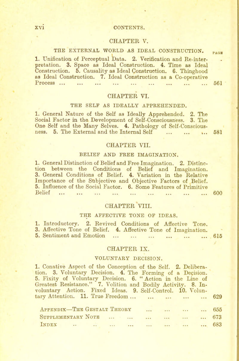 CHAPTER V. THE EXTERNAL WORLD AS IDEAL CONSTRUCTION. 1. Unification of Perceptual t)ata. 2. Verification and Re-inter- pretation. 3. Space as Ideal Construction. 4. Time as Ideal Construction. 5. Causality as Ideal Construction. 6. Thinghood as Ideal Construction. 7. Ideal Construction as a Co-operative Process ... CHAPTER VI. THE SELF AS IDEALLY APPREHENDED. 1. General Nature of the Self as Ideally Apprehended. 2. The Social Factor in the Development of Self-Conscioueness. 3. The One Self and the Many Selves. 4. Pathology of Self-Conscious- ness. 5. The External and the Internal Self ... ... ,.. CHAPTER VII. BELIEF AND FREE IMAGINATION. 1. General Distinction of Belief and Free Imagination. 2. Distinc- tion between the Conditions of Belief and Imagination. 3. General Conditions of Belief. 4. Variation in the Relative Importance of the Subjective and Objective Factors of ,Belief. 5. Influence of the Social Factor. 6. Some Features of Primitive Belief CHAPTER‘VIII. THE AFFECTIVE TONE OF IDEAS. 1. Introductory. 2. Revived Conditions of Affective Tone. 3. Affective Tone of Behef. 4. Affective Tone of Imagination. 5. Sentiment and Emotion CHAPTER IX. VOLUNTARY DECISION. 1. Conative Aspect of the Conception of the Self. 2. Delibera- tion. 3. Voluntary Decision. 4. The Forming of a Decision. 5. Fixity of Voluntary Decision. 6. “ Action in the Lino of Greatest Resistance.” 7. Volition and Bodily Activity. 8. In- voluntary Action. Fixed Ideas. 9. Self-Control. 10. Volun- tary Attention. 11. True Freedom Appendix—The Gestalt Theoky Sdpplementaey Note Index .. PACK 661 681 600 616 629 656 673 683