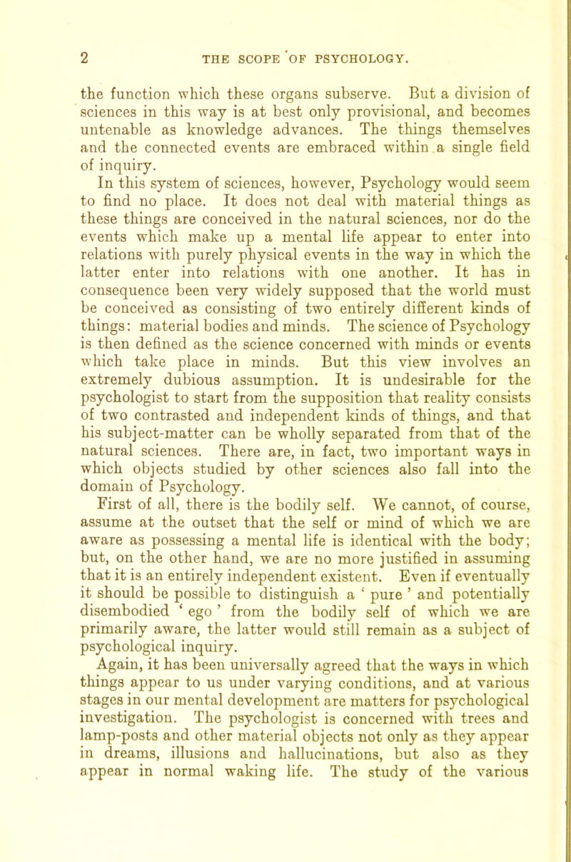 the function which these organs subserve. But a division of sciences in this way is at best only provisional, and becomes untenable as knowledge advances. The things themselves and the connected events are embraced within a single field of inquiry. In this system of sciences, however. Psychology would seem to find no place. It does not deal with material things as these things are conceived in the natural sciences, nor do the events which make up a mental fife appear to enter into relations with purely physical events in the way in which the latter enter into relations with one another. It has in consequence been very widely supposed that the world must be conceived as consisting of two entirely different kinds of things: material bodies and minds. The science of Psychology is then defined as the science concerned with minds or events which take place in minds. But this view involves an extremely dubious assumption. It is undesirable for the psychologist to start from the supposition that reality consists of two contrasted and independent kinds of things, and that his subject-matter can be wholly separated from that of the natural sciences. There are, in fact, two important ways in which objects studied by other sciences also fall into the domain of Psychology. First of all, there is the bodily self. We cannot, of course, assume at the outset that the self or mind of which we are aware as possessing a mental life is identical with the body; but, on the other hand, we are no more justified in assuming that it is an entirely independent existent. Even if eventually it should be possible to distinguish a ‘ pure ’ and potentially disembodied ‘ ego ’ from the bodily self of which we are primarily aware, the latter would still remain as a subject of psychological inquiry. Again, it has been universally agreed that the ways in which things appear to us under varying conditions, and at various stages in our mental development are matters for psychological investigation. The psychologist is concerned with trees and lamp-posts and other material objects not only as they appear in dreams, illusions and hallucinations, but also as they appear in normal waking life. The study of the various