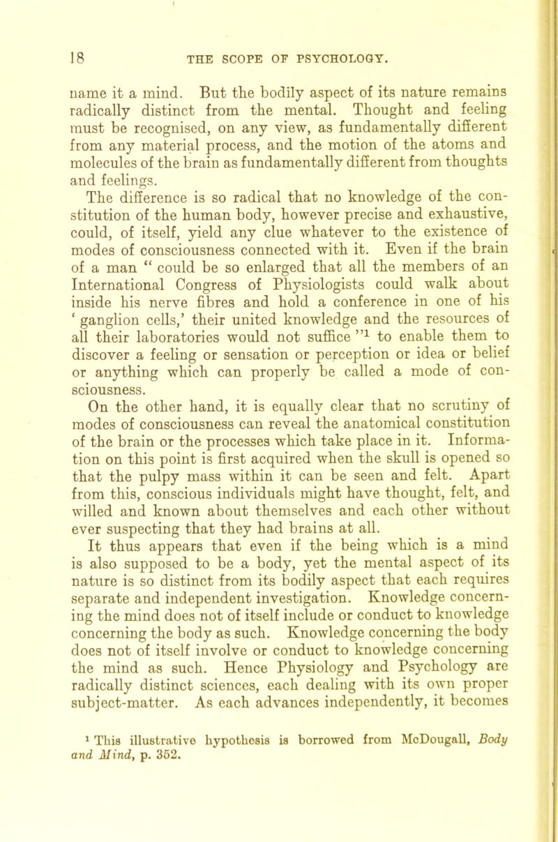 name it a mind. But the bodily aspect of its nature remains radically distinct from the mental. Thought and feeling must be recognised, on any view, as fundamentally difierent from any material process, and the motion of the atoms and molecules of the brain as fundamentally different from thoughts and feelings. The difference is so radical that no knowledge of the con- stitution of the human body, however precise and exhaustive, could, of itself, yield any clue whatever to the existence of modes of consciousness connected with it. Even if the brain of a man “ could be so enlarged that all the members of an International Congress of Physiologists could walk about inside his nerve fibres and hold a conference in one of his ‘ ganglion cells,’ their nnited knowledge and the resources of all their laboratories would not suffice to enable them to discover a feeling or sensation or perception or idea or belief or anything which can properly be called a mode of con- sciousness. On the other hand, it is equally clear that no scrutiny of modes of consciousness can reveal the anatomical constitution of the brain or the processes which take place in it. Informa- tion on this point is first acquired when the skidl is opened so that the pulpy mass within it can be seen and felt. Apart from this, conscious individuals might have thought, felt, and willed and known about themselves and each other without ever suspecting that they had brains at all. It thus appears that even if the being which is a mind is also supposed to be a body, yet the mental aspect of its nature is so distinct from its bodily aspect that each requires separate and independent investigation. Knowledge concern- ing the mind does not of itself include or conduct to knowledge concerning the body as such. Knowledge concerning the body does not of itself involve or conduct to knowledge concerning the mind as such. Hence Physiology and Psychology are radically distinct sciences, each dealing with its own proper subject-matter. As each advances independently, it becomes * This illustrative hypothesis is borrowed from MoDougall, Body and Mind, p. 362.