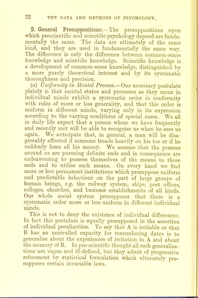 2. General Presuppositions.—The presuppositions upon which prescientific and scientific psychology depend are funda- mentally the same. The data are ultimately of the same kind, and they are used in fundamentally the same way. The difference is only the difference between common-sense knowledge and scientific knowledge. Scientific knowledge is a development of common-sense knowledge, distinguished by a more purely theoretical interest and by its systematic thoroughness and precision. (a) Uniformity in Mental Process.—One necessary postulate plainly is that mental states and processes as they occur in individual minds exhibit a systematic order in conformity with rules of more or less generality, and that this order is uniform in different minds, varying only in its expression according to the varying conditions of special cases. We all in daily life expect that a person whom we have frequently and recently met will be able to recognise us when he sees us again. We anticipate that, in general, a man will be disa- greeably affected if someone treads heavily on his toe or if he suddenly loses all his money. We assume that the persons around us are pursuing definite ends and in consequence are endeavouring to possess themselves of the means to those ends and to utilise such means. On every hand we find more or less permanent institutions which presuppose uniform and predictable behaviour on the part of large groups of human beings, e.g. the railway system, ships, post offices, colleges, churches, and business establishments of all kinds. Our whole social system presupposes that there is a systematic order more or less uniform in different individual minds. This is not to deny the existence of individual differences. In fact this postulate is equally presupposed in the assertion of individual peculiarities. To say that A is irritable or that B has an unrivalled capacity for remembering dates is to generalise about the experiences of irritation in A and about the memory of B. In pre-scientific thought all such generalisa- tions are vague and ill-defined, but they admit of progressive refinement by statistical formulation which ultimately pre- supposes certain invariable laws.