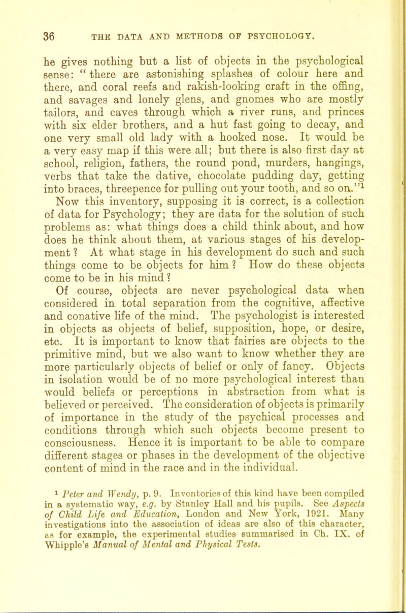 he gives nothing but a list of objects in the psychological sense: “ there are astonishing splashes of colour here and there, and coral reefs and rakish-looking craft in the offing, and savages and lonely glens, and gnomes who are mostly tailors, and caves through which a river runs, and princes with six elder brothers, and a hut fast going to decay, and one very small old lady with a hooked nose. It would be a very easy map if this were all; but there is also first day at school, religion, fathers, the round pond, murders, hangings, verbs that take the dative, chocolate pudding day, getting into braces, threepence for pulling out your tooth, and so on.”^ Now this inventory, supposing it is correct, is a collection of data for Psychology; they are data for the solution of such problems as: what things does a child think about, and how does he think about them, at various stages of his develop- ment ? At what stage in his development do such and such things come to be objects for him 1 How do these objects come to be in his mind ? Of course, objects are never psychological data when considered in total separation from the cognitive, affective and conative life of the mind. The psychologist is interested in objects as objects of belief, supposition, hope, or desire, etc. It is important to know that fairies are objects to the primitive mind, but we also want to know whether they are more particularly objects of belief or only of fancy. Objects in isolation would be of no more psychological interest than would beliefs or perceptions in abstraction from what is believed or perceived. The consideration of objects is primarily of importance in the study of the psychical processes and conditions through which such objects become present to consciousness. Hence it is important to be able to compare different stages or phases in the development of the objective content of mind in the race and in the individual. 1 Peler and Wendy, p. 9. Inventories of this kind have been compiled in a systematic way, e.y. by Stanley Hall and bis pupils. See Aspects of Child Life and Education, London and Now York, 1921. Many investigations into the association of ideas are also of this character, as for example, the experimental studies summarised in Ch. IX. of Whipple’s Manual of Mental and Physical Tests.