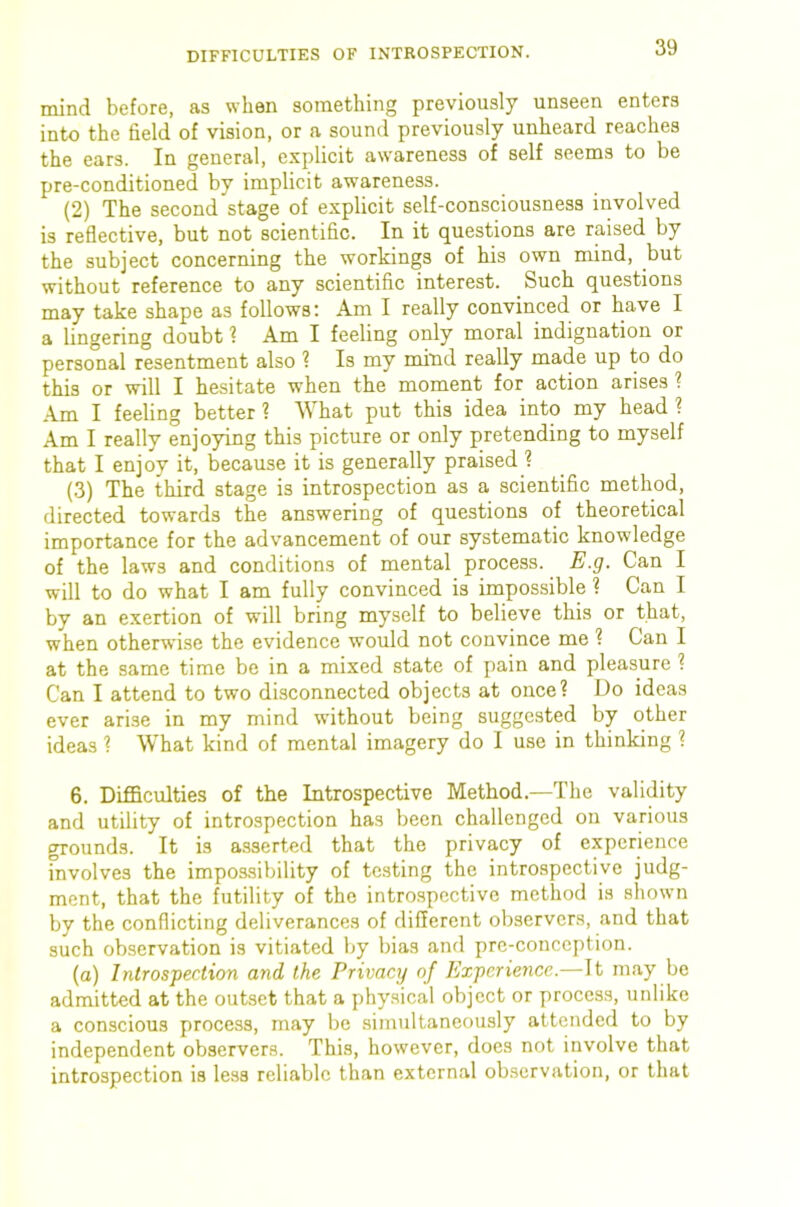 mind before, as when something previously unseen enters into the field of vision, or a sound previously unheard reaches the ears. In general, explicit awareness of self seems to be pre-conditioned by implicit awareness. (2) The second stage of explicit self-consciousness involved is reflective, but not scientific. In it questions are raised by the subject concerning the workings of his own mind, but without reference to any scientific interest. Such questions may take shape as follows: Am I really convinced or have I a lingering doubt ? Am I feeling only moral indignation or personal resentment also ? Is my mind really made up to do this or will I hesitate when the moment for action arises ? Am I feeling better ? What put this idea into my head ? Am I really enjoying this picture or only pretending to myself that I enjoy it, because it is generally praised ? (3) The third stage is introspection as a scientific method, directed towards the answering of questions of theoretical importance for the advancement of our systematic knowledge of the laws and conditions of mental process. E.g. Can I will to do what I am fully convinced is impossible ? Can I by an exertion of will bring myself to believe this or that, when otherwise the evidence would not convince me ? Can I at the same time be in a mixed state of pain and pleasure ? Can I attend to two disconnected objects at once? Do ideas ever arise in my mind wuthout being suggested by other ideas ? What kind of mental imagery do I use in thinking ? 6. Difficulties of the Introspective Method.—The validity and utility of introspection has been challenged on various grounds. It is asserted that the privacy of experience involves the impossibility of testing the introspective judg- ment, that the futility of the introspective method is shown by the conflicting deliverances of different observers, and that such observation is vitiated Ijy bias and prc-conception. (a) Introspection and the Privacy of Experience.—It may be admitted at the outset that a phy.sical object or process, unlike a conscious process, may be simultaneously attended to by independent observers. This, however, does not involve that introspection is less reliable than external observation, or that