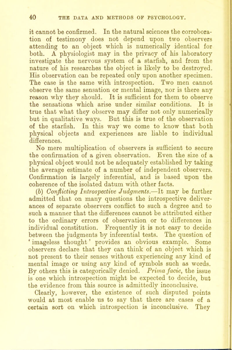 it cannot be confirmed. In tbe natural sciences the corrobora- tion of testimony does not depend upon two observers attending to an object which is numerically identical for both. A physiologist may in the privacy of his laboratory investigate the nervous system of a starfish, and from the nature of his researches the object is likely to be destroyed. His observation can be repeated only upon another specimen. The case is the same with introspection. Two men cannot observe the same sensation or mental image, nor is there any reason why they should. It is sufiicient for them to observe the sensations which arise under similar conditions. It is true that what they observe may differ not only numerically but in qualitative ways. But this is true of the observation of the starfish. In this way we come to know that both physical objects and experiences are liable to individual differences. No mere multiplication of observers is sufficient to secure the confirmation of a given observation. Even the size of a physical object would not be adequately estabhshed by taking the average estimate of a number of independent observers. Confirmation is largely inferential, and is based upon the coherence of the isolated datum with other facts. (6) Conflicting Introspective Judgments.—It may be further admitted that on many questions the introspective dehver- ances of separate observers conflict to such a degree and to such a manner that the differences cannot be attributed either to the ordinary errors of observation or to differences in individual constitution. Frequently it is not easy to decide between the judgments by inferential tests. The question of ‘ imageless thought ’ provides an obvious example. Some observers declare that they can think of an object which is not present to their senses without experiencing any kind of mental image or using any kind of symbols such as words. By others this is categorically denied. Prima fame, the issue is one which introspection might be expected to decide, but the evidence from this source is admittedly inconclusive. Clearly, however, the existence of such disputed points would at most enable us to say that there are cases of a certain sort on which introspection is inconclusive. They