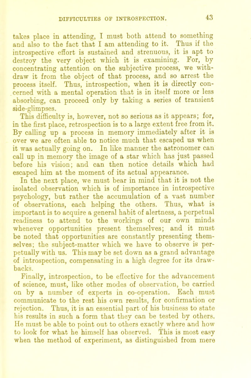 takes place in attending, I must both attend to something and also to the fact that I am attending to it. Thus if the introspective effort is sustained and strenuous, it is apt to destroy the very object which it is examining. For, by concentrating attention on the subjective process, we with- draw it from the object of that process, and so arrest the process itself. Thus, introspection, when it is directly con- cerned with a mental operation that is in itself more or less absorbing, can proceed only by taking a series of transient side-glimpses. This difficulty is, however, not so serious as it appears; for, in the first place, retrospection is to a large extent free from it. By calling up a process in memory immediately after it is over we are often able to notice much that escaped us when it was actually going on. In like manner the astronomer can call up in memory the image of a star which has just passed before his vision; and can then notice details which had escaped him at the moment of its actual appearance. In the next place, we must bear in mind that it is not the isolated observation which is of importance in introspective psychology, but rather the accumulation of a vast number of observations, each helping the others. Thus, what is important is to acquire a general habit of alertness, a perpetual readiness to attend to the workings of our own minds whenever opportunities present themselves; and it must be noted that opportunities are constantly presenting them- selves; the subject-matter which we have to observe is per- petually with us. This may be set down as a grand advantage of introspection, compensating in a high degree for its draw- backs. Finally, introspection, to be effective for the advancement of science, must, like other modes of observation, be carried on by a number of experts in co-operation. Each must communicate to the rest his own re.sults, for confirmation or rejection. Thus, it is an essential part of his business to state his results in such a form that they can be tested by others. He must be able to point out to others exactly where and how to look for what he himself has observed. This is most easy when the method of experiment, as distinguished from mere