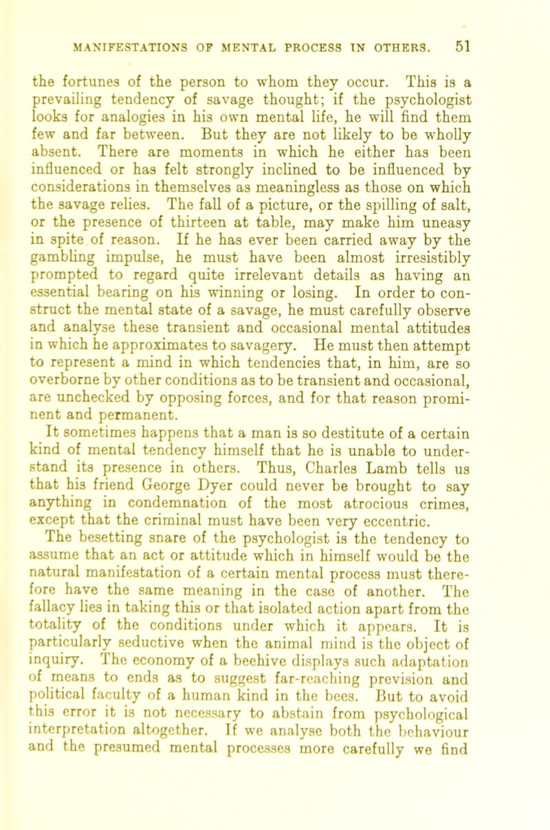 the fortunes of the person to whom they occur. This is a prevailing tendency of savage thought; if the psychologist looks for analogies in his own mental life, he will find them few and far between. But they are not likely to be wholly absent. There are moments in which he either has been influenced or has felt strongly inclined to be influenced by considerations in themselves as meaningless as those on which the savage relies. The fall of a picture, or the spilling of salt, or the presence of thirteen at table, may make him uneasy in spite of reason. If he has ever been carried away by the gambling impulse, he must have been almost irresistibly prompted to regard quite irrelevant details as having an essential bearing on his winning or losing. In order to con- struct the mental state of a savage, he must carefully observe and analyse these transient and occasional mental attitudes in which he approximates to savagery. He must then attempt to represent a mind in which tendencies that, in him, are so overborne by other conditions as to be transient and occasional, are unchecked by opposing forces, and for that reason promi- nent and permanent. It sometimes happens that a man is so destitute of a certain kind of mental tendency himself that he is unable to under- stand its presence in others. Thus, Charles Lamb tells us that his friend George Dyer could never be brought to say anything in condemnation of the most atrocious crimes, except that the criminal must have been very eccentric. The besetting snare of the psychologist is the tendency to assume that an act or attitude which in himself would be the natural manifestation of a certain mental process must there- fore have the same meaning in the case of another. The fallacy lies in taking this or that isolated action apart from the totality of the conditions under which it appears. It is particularly seductive when the animal mind is the object of inquiry. The economy of a beehive displays such adaptation of means to ends as to suggest far-reaching prevision and political faculty of a human kind in the bees. But to avoid this error it is not necessary to abstain from psychological interpretation altogether. If we analyse both the behaviour and the presumed mental processes more carefully we find