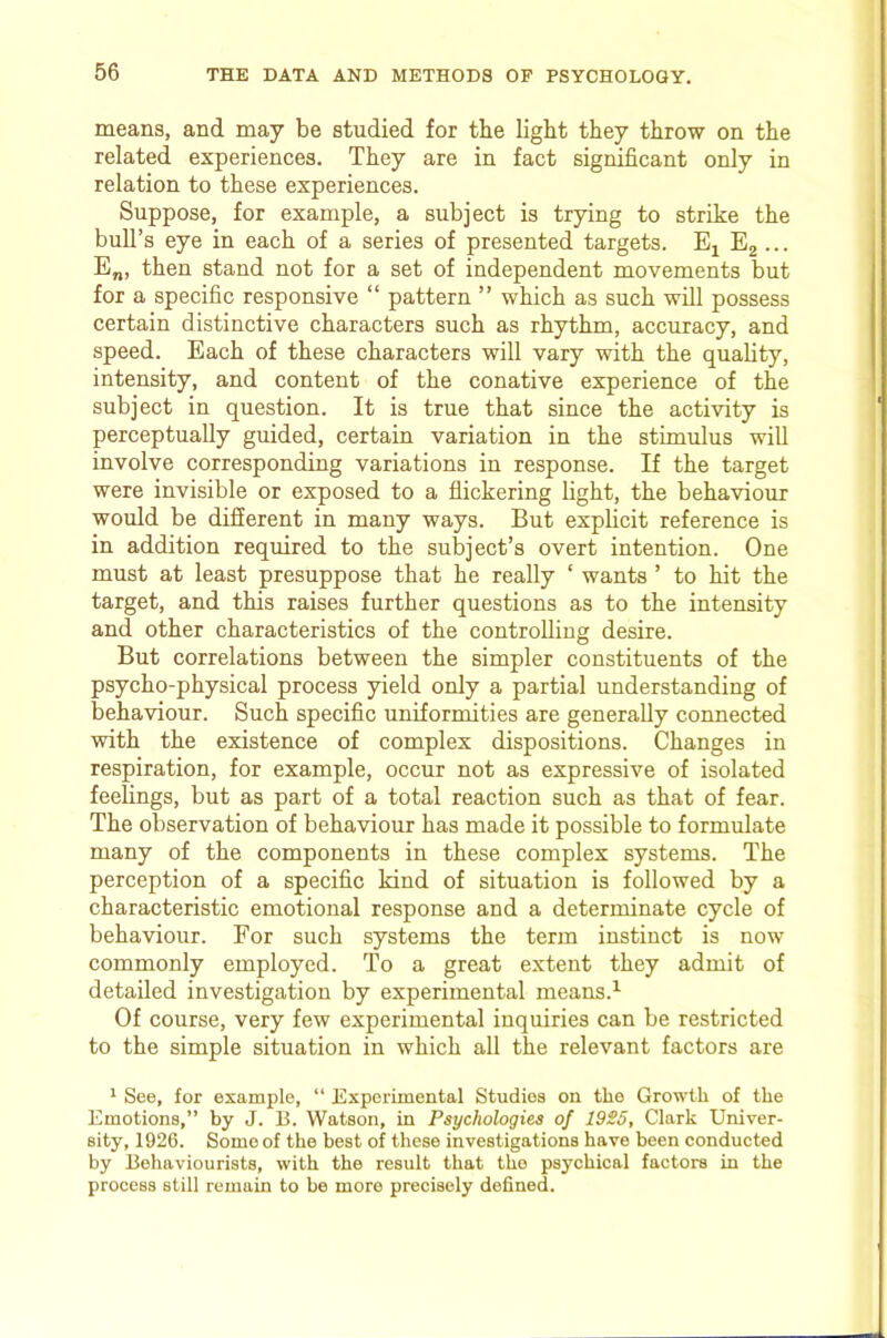 means, and may be studied for tbe light they throw on the related experiences. They are in fact significant only in relation to these experiences. Suppose, for example, a subject is trying to strike the bull’s eye in each of a series of presented targets. Eg ... E„, then stand not for a set of independent movements but for a specific responsive “ pattern ” which as such will possess certain distinctive characters such as rhythm, accuracy, and speed. Each of these characters will vary with the quality, intensity, and content of the conative experience of the subject in question. It is true that since the activity is perceptually guided, certain variation in the stimulus will involve corresponding variations in response. If the target were invisible or exposed to a flickering fight, the behaviour would be different in many ways. But explicit reference is in addition required to the subject’s overt intention. One must at least presuppose that he really ‘ wants ’ to hit the target, and this raises further questions as to the intensity and other characteristics of the controfiiug desire. But correlations between the simpler constituents of the psycho-physical process yield only a partial understanding of behaviour. Such specific uniformities are generally connected with the existence of complex dispositions. Changes in respiration, for example, occur not as expressive of isolated feelings, but as part of a total reaction such as that of fear. The observation of behaviour has made it possible to formulate many of the components in these complex systems. The perception of a specific kind of situation is followed by a characteristic emotional response and a determinate cycle of behaviour. For such systems the term instinct is now commonly employed. To a great extent they admit of detailed investigation by experimental means.^ Of course, very few experimental inquiries can be restricted to the simple situation in which all the relevant factors are ^ See, for example, “ Experimental Studios on the Growth of the Emotions,” by J. B. Watson, in Psychologies of 19S5, Clark Univer- sity, 1926. Some of the best of these investigations have been conducted by Behaviourists, with the result that the psychical factors in the process still remain to be more precisely defined.