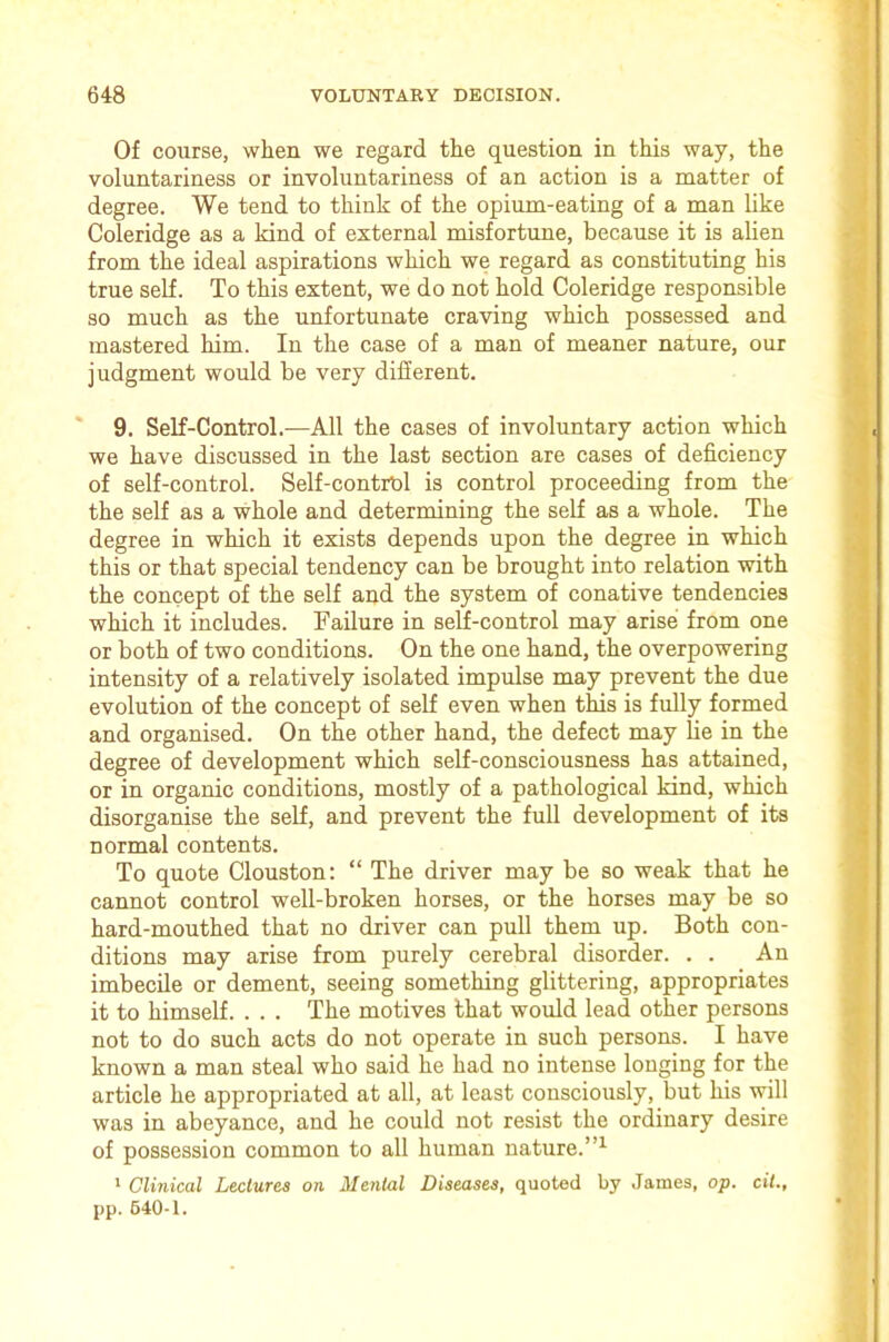 Of course, when we regard the question in this way, the voluntariness or involuntariness of an action is a matter of degree. We tend to think of the opium-eating of a man like Coleridge as a kind of external misfortune, because it is aUen from the ideal aspirations which we regard as constituting his true self. To this extent, we do not hold Coleridge responsible so much as the unfortunate craving which possessed and mastered him. In the case of a man of meaner nature, our judgment would be very different. * 9. Self-Control.—All the cases of involuntary action which we have discussed in the last section are cases of deficiency of self-control. Self-contrOl is control proceeding from the the self as a whole and determining the self as a whole. The degree in which it exists depends upon the degree in which this or that special tendency can be brought into relation with the concept of the self and the system of conative tendencies which it includes. Failure in self-control may arise from one or both of two conditions. On the one hand, the overpowering intensity of a relatively isolated impulse may prevent the due evolution of the concept of self even when this is fully formed and organised. On the other hand, the defect may lie in the degree of development which self-consciousness has attained, or in organic conditions, mostly of a pathological kind, which disorganise the self, and prevent the full development of its normal contents. To quote Clouston: “ The driver may be so weak that he cannot control well-broken horses, or the horses may be so hard-mouthed that no driver can pull them up. Both con- ditions may arise from purely cerebral disorder. . . An imbecile or dement, seeing something glittering, appropriates it to himself. . . . The motives that would lead other persons not to do such acts do not operate in such persons. I have known a man steal who said he had no intense longing for the article he appropriated at all, at least consciously, but his will was in abeyance, and he could not resist the ordinary desire of possession common to all human nature.”^ * Clinical Lectures on Mental Diseases, quoted by James, op. cit., pp. 640-1.