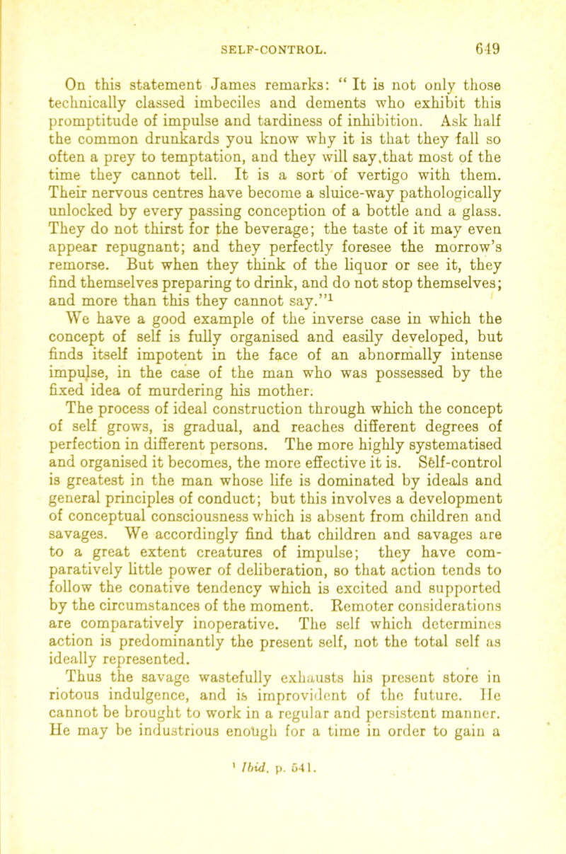 SELF-CONTROL. 6-19 On this statement James remarks; “ It is not only those technically classed imbeciles and dements who exhibit this promptitude of impulse and tardiness of inhibition. Ask half the common drunkards you know why it is that they fall so often a prey to temptation, and they will say .that most of the time they cannot tell. It is a sort of vertigo with them. Their nervous centres have become a sluice-way pathologically unlocked by every passing conception of a bottle and a glass. They do not thirst for the beverage; the taste of it may even appear repugnant; and they perfectly foresee the morrow’s remorse. But when they think of the liquor or see it, they find themselves preparing to drink, and do not stop themselves; and more than this they cannot say.”^ We have a good example of the inverse case in which the concept of self is fully organised and easily developed, but finds itself impotent in the face of an abnormally intense impulse, in the case of the man who was possessed by the fixed idea of murdering his mother. The process of ideal construction through which the concept of self grows, is gradual, and reaches different degrees of perfection in different persons. The more highly systematised and organised it becomes, the more effective it is. Sfelf-control is greatest in the man whose life is dominated by ideals and general principles of conduct; but this involves a development of conceptual consciousness which is absent from children and savages. We accordingly find that children and savages are to a great extent creatures of impulse; they have com- paratively little power of deliberation, so that action tends to follow the conative tendency which is excited and supported by the circumstances of the moment. Remoter considerations are comparatively inoperative. The self which determines action is predominantly the present self, not the total self as ideally represented. Thus the savage wastefully exhausts his present store in riotous indulgence, and i.s improvident of the future, lie cannot be brought to work in a regular and persistent manner. He may be industrious enough for a time in order to gain a