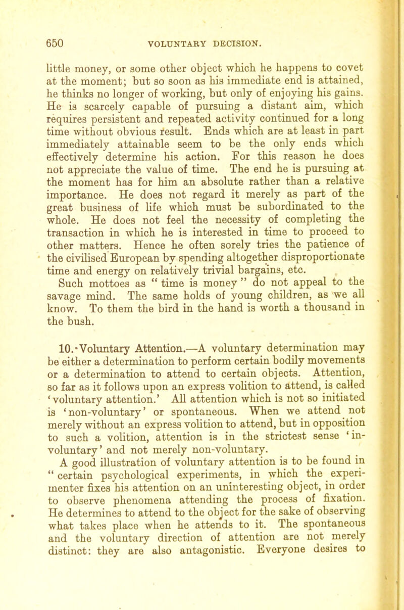 little money, or some other object which he happens to covet at the moment; but so soon as his immediate end is attained, he thinks no longer of working, but only of enjoying his gains. He is scarcely capable of pursuing a distant aim, which requires persistent and repeated activity continued for a long time without obvious result. Ends which are at least in part immediately attainable seem to be the only ends which effectively determine his action. For this reason he does not appreciate the value of time. The end he is pursuing at the moment has for him an absolute rather than a relative importance. He does not regard it merely as part of the great business of life which must be subordinated to the whole. He does not feel the necessity of completing the transaction in which he is interested in time to proceed to other matters. Hence he often sorely tries the patience of the civilised European by spending altogether disproportionate time and energy on relatively trivial bargains, etc. Such mottoes as “ time is money ” do not appeal to the savage mind. The same holds of young children, as we all know. To them the bird in the hand is worth a thousand in the bush. 10.‘Voluntary Attention.—A voluntary determination may be either a determination to perform certain bodily movements or a determination to attend to certain objects. Attention, BO far as it follows upon an express voUtion to attend, is called ‘voluntary attention.’ All attention which is not so initiated is ‘non-voluntary’ or spontaneous. When we attend not merely without an express volition to attend, but in opposition to such a volition, attention is in the strictest sense ‘ in- voluntary’ and not merely non-voluntary. A good illustration of voluntary attention is to be found in “ certain psychological experiments, in which the experi- menter fixes his attention on an uninteresting object, in order to observe phenomena attending the process of fixation. He determines to attend to the object for the sake of observing what takes place when he attends to it. The spontaneous and the voluntary direction of attention are not merely distinct: they are also antagonistic. Everyone desires to