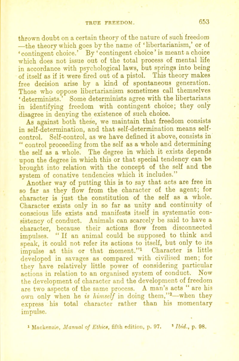 thrown doubt on a certain theory of the nature of such freedom —the theory which goes by the name of ‘ libertarianism,’ or of ‘ contingent choice.’ By ‘ contingent choice ’ is meant a choice which does not issue out of the total process of mental life in accordance with psychological laws, but springs into being of itself as if it were fired out of a pistol. This theory makes free decision arise by a kind of spontaneous generation. Those who oppose libertarianism sometimes call themselves ‘determinists.’ Some determinists agree with the libertarians in identifying freedom with contingent choice; they only disagree in denying the existence of such choice. As against both these, we maintain that freedom consists in self-determination, and that self-determination means self- control. Self-control, as we have defined it above, consists in “ control proceeding from the self as a whole and determining the self as a whole. The degree in which it exists depends upon the degree in which this or that special tendency can be brought into relation with the concept of the self and the system of conative tendencies which it includes.” Another way of putting this is to say that acts are free in so far as they flow from the character of the agent; for character is just the constitution of the self as a whole. Character exists only in so far as unity and continuity of conscious life exists and manifests itself in systematic con- sistency of conduct. Animals can scarcely be said to have a character, because their actions flow from disconnected impulses. “ If an animal could be suppo.sed to think and speak, it could not refer its actions to itself, but only to its impulse at this or that rhoment.”^ Character is little developed in savages as compared with civilised men; for they have relatively little power of considering particular actions in relation to an organised system of conduct. Now the development of character and the development of freedom are two aspects of the same process. A man’s acts “ are his own only when he is himself in doing them,”*—when they express his total character rather than his momentary impulse.