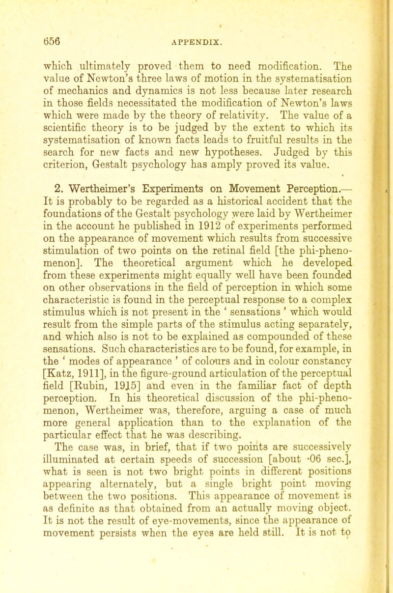 which ultimately proved them to need modification. The value of Newton’s three laws of motion in the systematisation of mechanics and dynamics is not less because later research in those fields necessitated the modification of Newton’s laws which were made by the theory of relativity. The value of a scientific theory is to be judged by the extent to which its systematisation of known facts leads to fruitful results in the search for new facts and new hypotheses. Judged by this criterion, Gestalt psychology has amply proved its value. 2. Wertheimer’s Experiments on Movement Perception.— It is probably to be regarded as a historical accident that the foundations of the Gestalt psychology were laid by Wertheimer in the account he published in 1912 of experiments performed on the appearance of movement which results from successive stimulation of two points on the retinal field [the phi-pheno- menon]. The theoretical argument which he developed from these experiments might equally well have been founded on other observations in the field of perception in which some characteristic is found in the perceptual response to a complex stimulus which is not present in the ‘ sensations ’ which would result from the simple parts of the stimulus acting separately, and which also is not to be explained as compounded of these sensations. Such characteristics are to be found, for example, in the ‘ modes of appearance ’ of colo'urs and in colour constancy [Katz, 1911], in the figure-ground articulation of the perceptual field [Rubin, 19J.5] and even in the familiar fact of depth perception. In his theoretical discussion of the phi-pheno- menon, Wertheimer was, therefore, arguing a case of much more general application than to the explanation of the particular effect that he was describing. The case was, in brief, that if two points are successively illuminated at certain speeds of succession [about -06 sec.], what is seen is not two bright points in different positions appearing alternately, but a single bright point moving between the two positions. This appearance of movement is as definite as that obtained from an actually moving object. It is not the result of eye-movements, since the appearance of movement persists when the eyes are held stUl. It is not to