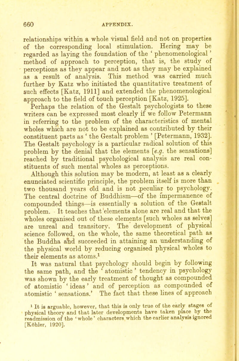 relationships within a whole visual field and not on properties of the corresponding local stimulation. Hering may be regarded as laying the foundation of the ‘ phenomenological ’ method of approach to perception, that is, the study of perceptions as they appear and not as they may be explained as a result of analysis. This method was carried much further by Katz who initiated the quantitative treatment of such effects [Katz, 1911] and extended the phenomenological approach to the field of touch perception [Katz, 1925]. Perhaps the relation of the Gestalt psychologists to these writers can be expressed most clearly if we follow Petermann in referring to the problem of the characteristics of mental wholes which are not to be explained as contributed by their constituent parts as ‘ the Gestalt problem ’ [Petermann, 1932]. The Gestalt psychology is a particular radical solution of this problem by the denial that the elements \_e.g. the sensations] reached by traditional psychological analysis are real con- stituents of such mental wholes as perceptions. Although this solution may be modern, at least as a clearly enunciated scientific principle, the problem itself is more than , two thousand years did and is not pecuhar to psychology. The central doctrine of Buddhism—of the impermanence of compounded things—is essentially a solution of the Gestalt problem. It teaches that'elements alone are real and that the wholes organised out of these elements [such wholes as selves] are unreal and transitory. The development of physical science followed, on the whole, the same theoretical path as the Buddha a?id succeeded in attaining an understanding of the physical world by reducing organised physical wholes to their elements as atoms.^ It was natural that psychology should begin by following the same path, and the ‘ atomistic ’ tendency in psychology was shown by the early treatment of thought as compounded of atomistic ‘ ideas ’ and of perception as compounded of atomistic ‘ sensations.’ The fact that these lines of approach * It is arguable, however, that this is only true of the early stages of physical theory and that later developments have taken place by the readmission of the ‘ whole ’ characters which the earher analysis ignored [Kohler, 1920].