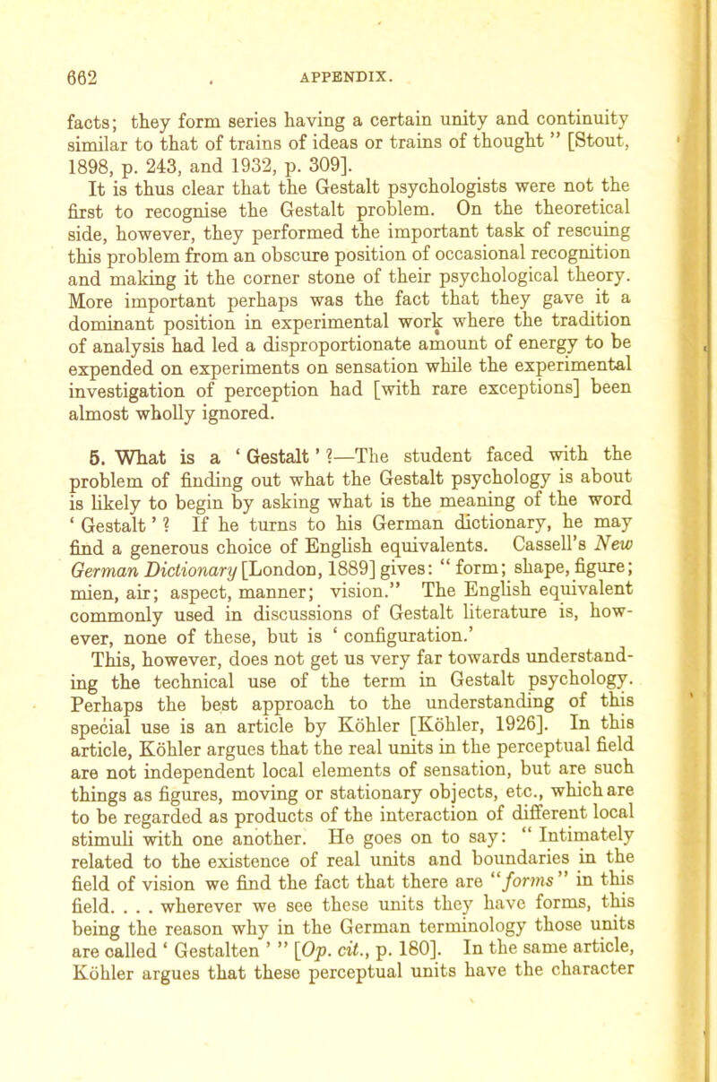 facts; they form series having a certain unity and continuity similar to that of trains of ideas or trains of thought ” [Stout, 1898, p. 243, and 1932, p. 309]. It is thus clear that the Gestalt psychologists were not the first to recognise the Gestalt problem. On the theoretical side, however, they performed the important task of rescuing this problem from an obscure position of occasional recognition and making it the corner stone of their psychological theory. More important perhaps was the fact that they gave it a dominant position in experimental work where the tradition of analysis had led a disproportionate amount of energy to be expended on experiments on sensation while the experimental investigation of perception had [with rare exceptions] been almost wholly ignored. 6. What is a ‘ Gestalt ’ 1—The student faced with the problem of finding out what the Gestalt psychology is about is likely to begin by asking what is the meaning of the word ‘ Gestalt ’ ? If he turns to his German dictionary, he may find a generous choice of Enghsh equivalents. Cassell’s New German Dictionary [hondioia, 1889] gives: “form; shape, figure; mien, air; aspect, manner; vision.” The Enghsh equivalent commonly used in discussions of Gestalt literature is, how- ever, none of these, but is ‘ configuration.’ This, however, does not get us very far towards understand- ing the technical use of the term in Gestalt psychology. Perhaps the best approach to the understanding of this special use is an article by Kohler [Kohler, 1926]. In this article, Kohler argues that the real units in the perceptual field are not independent local elements of sensation, but are such things as figures, moving or stationary objects, etc., which are to be regarded as products of the interaction of different local stimuh with one another. He goes on to say: “ Intimately related to the existence of real units and boundaries in the field of vision we fimd the fact that there are “forms in this field. . . . wherever we see these units they have forms, this being the reason why in the German terminology those units are called ‘ Gestalten ’ ” [Op. cit., p. 180]. In the same article, Kohler argues that these perceptual units have the character