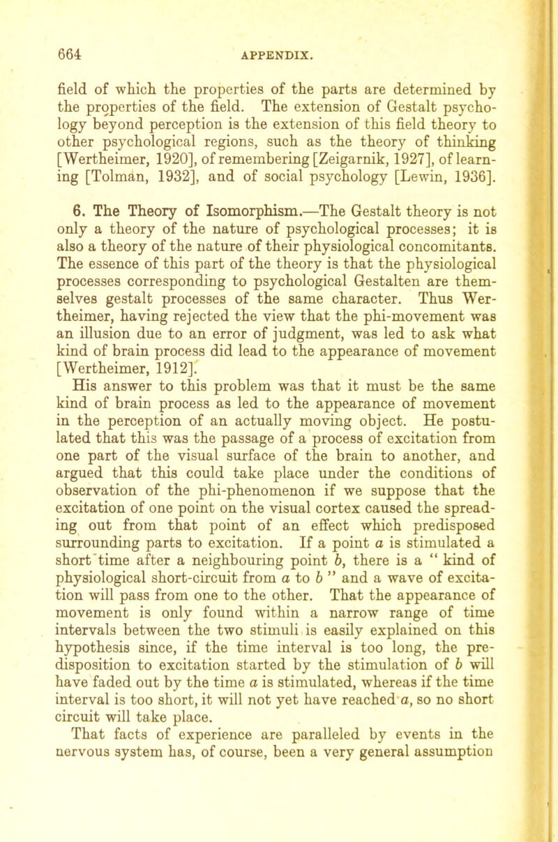 field of whicli the properties of the parts are determined by the properties of the field. The extension of Gestalt psycho- logy beyond perception is the extension of this field theory to other psychological regions, such as the theory of thinking [Wertheimer, 1920], of remembering [Zeigarnik, 1927], of learn- ing [Tolman, 1932], and of social psychology [Lewin, 1936]. 6. The Theory of Isomorphism.—The Gestalt theory is not only a theory of the nature of psychological processes; it is also a theory of the nature of their physiological concomitants. The essence of this part of the theory is that the physiological processes corresponding to psychological Gestalten are them- selves gestalt processes of the same character. Thus Wer- theimer, having rejected the view that the phi-movement was an illusion due to an error of judgment, was led to ask what kind of brain process did lead to the appearance of movement [Wertheimer, 1912]. His answer to this problem was that it must be the same kind of brain process as led to the appearance of movement in the perception of an actually moving object. He postu- lated that this was the passage of a process of excitation from one part of the visual surface of the brain to another, and argued that this could take place under the conditions of observation of the phi-phenomenon if we suppose that the excitation of one point on the visual cortex caused the spread- ing out from that point of an effect which predisposed surrounding parts to excitation. If a point a is stimulated a short'time after a neighbouring point b, there is a “ kind of physiological short-circuit from o to 6 ” and a wave of excita- tion will pass from one to the other. That the appearance of movement is only found within a narrow range of time intervals between the two stimuli is easily explained on this hypothesis since, if the time interval is too long, the pre- disposition to excitation started by the stimulation of b will have faded out by the time a is stimulated, whereas if the time interval is too short, it will not yet have reached o, so no short circuit will take place. That facts of experience are paralleled by events in the nervous system has, of course, been a very general assumption