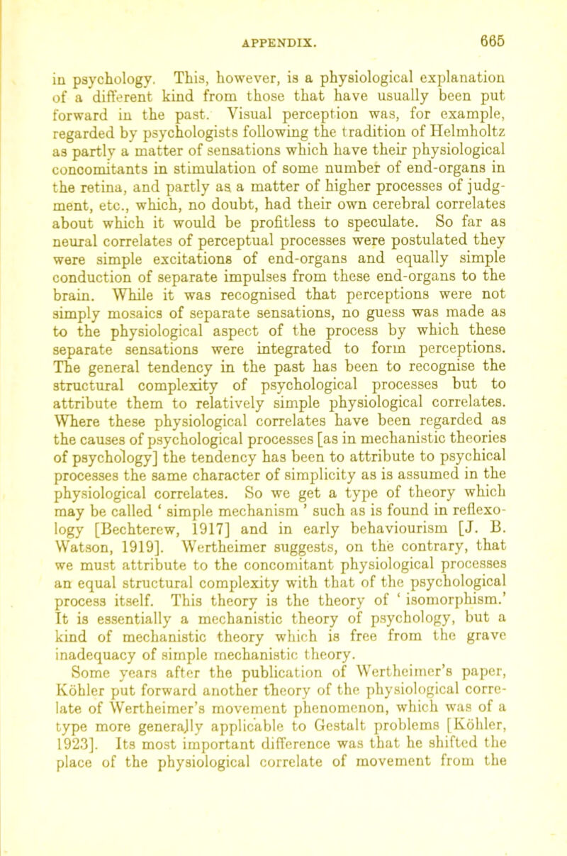 iu psychology. This, however, is a physiological explanation of a different kind from those that have usually been put forward iu the past. Visual perception was, for example, regarded by psychologists following the tradition of Helmholtz as partly a matter of sensations which have their physiological concomitants in stimulation of some number of end-organs in the retina, and partly as a matter of higher processes of judg- ment, etc., which, no doubt, had their own cerebral correlates about which it would be profitless to speculate. So far as neural correlates of perceptual processes were postulated they were simple excitations of end-organs and equally simple conduction of separate impulses from these end-organs to the brain. While it was recognised that perceptions were not simply mosaics of separate sensations, no guess was made as to the physiological aspect of the process by which these separate sensations were integrated to form perceptions. The general tendency in the past has been to recognise the structural complexity of psychological processes but to attribute them to relatively simple physiological correlates. Where these physiological correlates have been regarded as the causes of psychological processes [as in mechanistic theories of psychology] the tendency has been to attribute to psychical processes the same character of simplicity as is assumed in the physiological correlates. So we get a type of theory which may be called ‘ simple mechanism ’ such as is found in reflexo- logy [Bechterew, 1917] and in early behaviourism [J. B. W^atson, 1919]. Wertheimer suggests, on the contrary, that we must attribute to the concomitant physiological processes an equal structural complexity with that of the psychological process itself. This theory is the theory of ‘ isomorphism.’ It is essentially a mechanistic theory of psychology, but a kind of mechanistic theory which is free from the grave inadequacy of simple mechanistic theory. Some years after the publication of Wertheimer’s paper, Kohler put forward another theory of the physiological corre- late of Wertheimer’s movement phenomenon, which was of a type more generally applicable to Gestalt problems [Kohler, 1923]. Its most important difference was that he shifted the place of the physiological correlate of movement from the