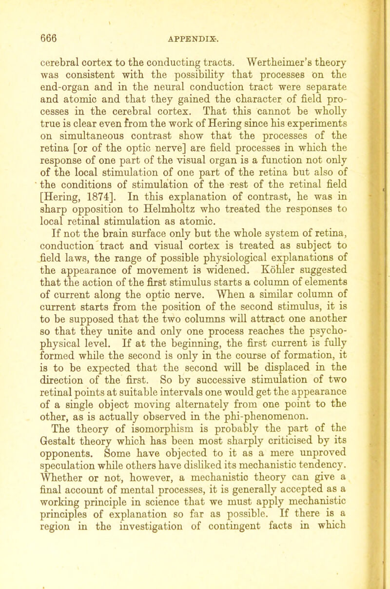 cerebral cortex to the conducting tracts. Wertheimer’s theory was consistent with the possibility that processes on the end-organ and in the neural conduction tract were separate and atomic and that they gained the character of field pro- cesses in the cerebral cortex. That this cannot be wholly true is clear even from the work of Hering since his experiments on simultaneous contrast show that the processes of the retina [or of the optic nerve] are field processes in which the response of one part of the visual organ is a function not only of the local stimulation of one part of the retina but also of the conditions of stimulation of the rest of the retinal field [Hering, 1874]. In this explanation of contrast, he was in sharp opposition to Helmholtz who treated the responses to local retinal stimulation as atomic. If not the brain surface only but the whole system of retina, conduction tract and visual cortex is treated as subject to field laws, the range of possible physiological explanations of the appearance of movement is widened. Kohler suggested that the action of the first stimulus starts a column of elements of current along the optic nerve. When a similar column of current starts from the position of the second stimulus, it is to be supposed that the two columns will attract one another so that they unite and only one process reaches the psycho- physical level. H at the beginning, the first current is fully formed while the second is only in the course of formation, it is to be expected that the second will be displaced in the direction of the first. So by successive stimulation of two retinal points at suitable intervals one would get the appearance of a single object moving alternately from one point to the other, as is actually observed in the phi-phenomenon. The theory of isomorphism is probably the part of the Gestalt theory which has been most sharply criticised by its opponents. Some have objected to it as a mere unproved speculation while others have disliked its mechanistic tendency. Whether or not, however, a mechanistic theory can give a final account of mental processes, it is generally accepted as a working principle in science that we must apply mechanistic principles of explanation so far as possible. If there is a region in the investigation of contingent facts in which