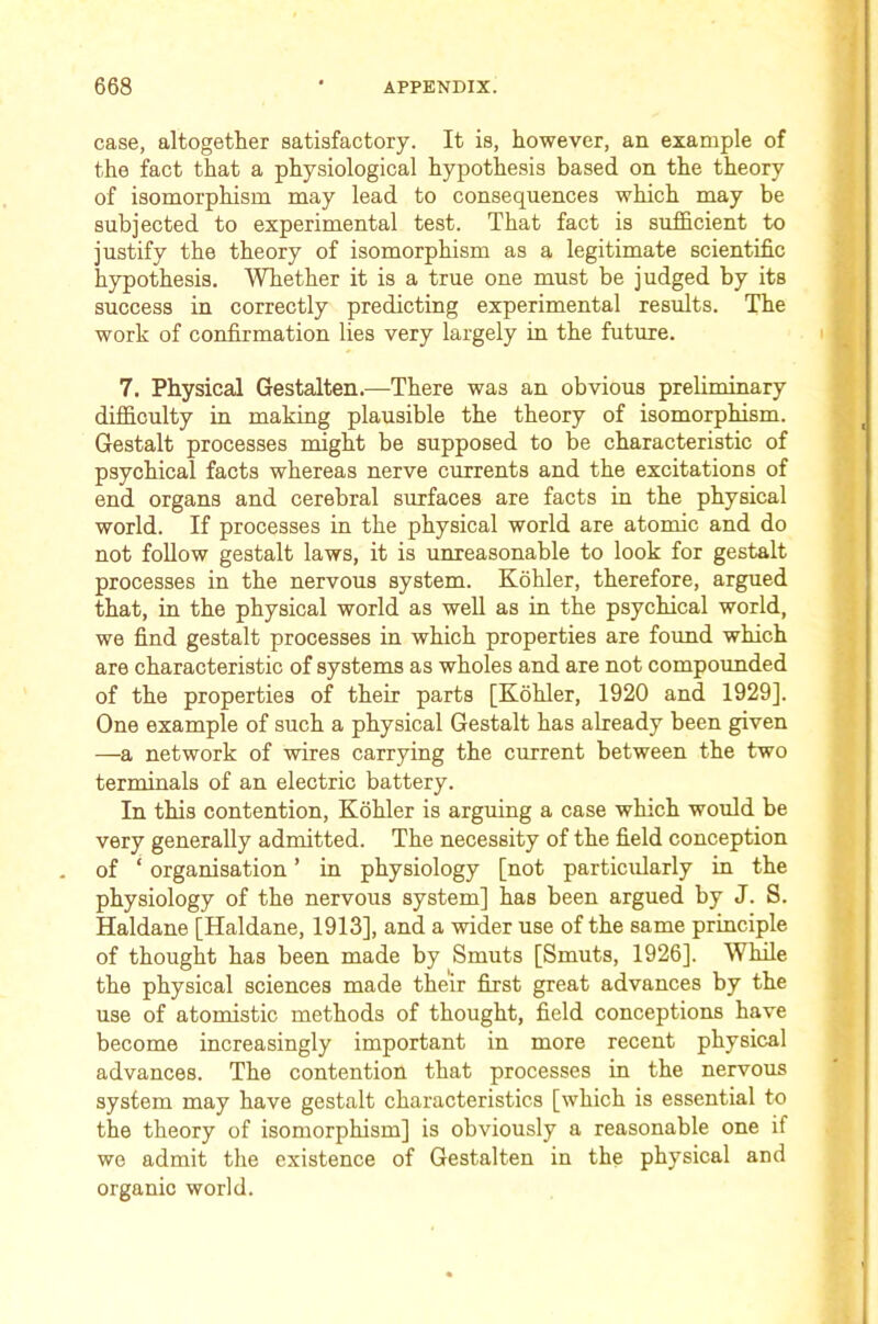 case, altogether satisfactory. It is, however, an example of the fact that a physiological hypothesis based on the theory of isomorphism may lead to consequences which may be subjected to experimental test. That fact is sufficient to justify the theory of isomorphism as a legitimate scientific hypothesis. Whether it is a true one must be judged by its success in correctly predicting experimental results. The work of confirmation lies very largely in the future. 7. Physical Gestalten.—There was an obvious preliminary difficulty in making plausible the theory of isomorphism. Gestalt processes might be supposed to be characteristic of psychical facts whereas nerve currents and the excitations of end organs and cerebral surfaces are facts in the physical world. If processes in the physical world are atomic and do not follow gestalt laws, it is unreasonable to look for gestalt processes in the nervous system. Kohler, therefore, argued that, in the physical world as well as in the psychical world, we find gestalt processes in which properties are found which are characteristic of systems as wholes and are not compounded of the properties of their parts [Kohler, 1920 and 1929]. One example of such a physical Gestalt has already been given —a network of wires carrying the current between the two terminals of an electric battery. In this contention, Kohler is arguing a case which would be very generally admitted. The necessity of the field conception of ‘ organisation ’ in physiology [not particularly in the physiology of the nervous system] has been argued by J. S. Haldane [Haldane, 1913], and a wider use of the same principle of thought has been made by Smuts [Smuts, 1926]. While the physical sciences made their first great advances by the use of atomistic methods of thought, field conceptions have become increasingly important in more recent physical advances. The contention that processes in the nervous system may have gestalt characteristics [which is essential to the theory of isomorphism] is obviously a reasonable one if wo admit the existence of Gestalten in the physical and organic world.