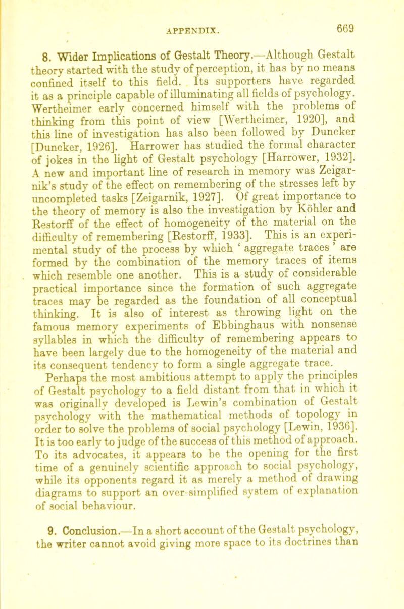 8. Wider Implications of Gest-alt Theory.—Although Gestalt theory started with the study of perception, it has by no means confined itself to this field. Its supporters have regarded it as a principle capable of illuminating all fields of psychology. Wertheimer early concerned himself with the problems of thinking from tHs point of view [Wertheimer, 1920], and this line of investigation has also been followed by Duncker [Duncker, 1926]. Harrower has studied the formal character of jokes in the light of Gestalt psychology [Harrower, 1932]. A new and important line of research in memory was Zeigar- nik’s study of the effect on remembering of the stresses left by uncompleted tasks [Zeigarnik, 1927]. Of great importance to the theory of memory is also the investigation by Kohler and Restorff of the effect of homogeneity of the material on the difficulty of remembering [Restorff, 1933]. This is an experi- mental study of the process by which ‘ aggregate traces ’ are formed by the combination of the memory traces of items which resemble one another. This is a study of considerable practical importance since the formation of such aggregate traces may be regarded as the foundation of all conceptual thinking. It is also of interest as throwing light on the famous memory experiments of Ebbinghaus with nonsense syllables in which the difficulty of remembering appears to have been largely due to the homogeneity of the material and its con.sequent tendency to form a single aggregate trace. Perhaps the most ambitious attempt to apply the principles of Gestalt psychology to a field di.stant from that in which it was originally developed is Lewin’s combination of Gestalt psychology with the mathematical methods of topology in order to solve the problems of social p.sychology [Lewin, 1936]. It is too early to judge of the success of this method of approach. To its advocates, it appears to be the opening for the first time of a genuinely scientific approach to social p.sychology, while its opponents regard it as merely a method of drawing diagrams to support an over-simplified .system of explanation of social behaviour. 9. Conclusion.—In a short account of the Gestalt psychology, the writer cannot avoid giving more space to its doctrines than