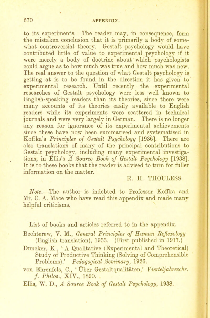 to its experiments. The reader may, in consequence, form the mistaken conclusion that it is primarily a body of some- what controversial theory. Gestalt psychology would have contributed little of value to experimental psychology if it were merely a body of doctrine about which psychologists could argue as to how much was true and how much was new. The real answer to the question of what Gestalt psychology is getting at is to be found in the direction it has given to' experimental research. Until recently the experimental researches of Gestalt psychology were less well known to English-speaking readers than its theories, since there were many accounts of its theories easily available to Enghsh readers while its experiments were scattered in technical journals and were very largely in German. There is no longer any reason for ignorance of its experimental achievements since these have now been summarised and systematised in Koffka’s Principles of Gestalt Psychology [1936]. There are also translations of many of the principal contributions to Gestalt psychology, including many experimental investiga- tions, in Ellis’s A Source Book of Gestalt Psychology [1938]. It is to these books that the reader is advised to turn for fuller information on the matter. R. H. THOULESS. Note.-—The author is indebted to Professor Koffka and Mr. C. A. Mace who have read this appendix and made many helpful criticisms. List of books and articles referred to in the appendix. Bechterew, V. M., General Principles of Human Reflexology (English translation), 1933. (First published in 1917.) Duncker, K., ‘ A Qualitative (Experimental and Theoretical) Study of Productive Thinking (Solving of Comprehensible Problems).’ Pedagogical Seminary, 1926. von Ehrenfels, C., ‘ tiber Gestaltqualitaten,’ Vierteljahreschr. f. Philos., XIV., 1890. Ellis, W. D., A Source Book of Gestalt Psychology, 1938.