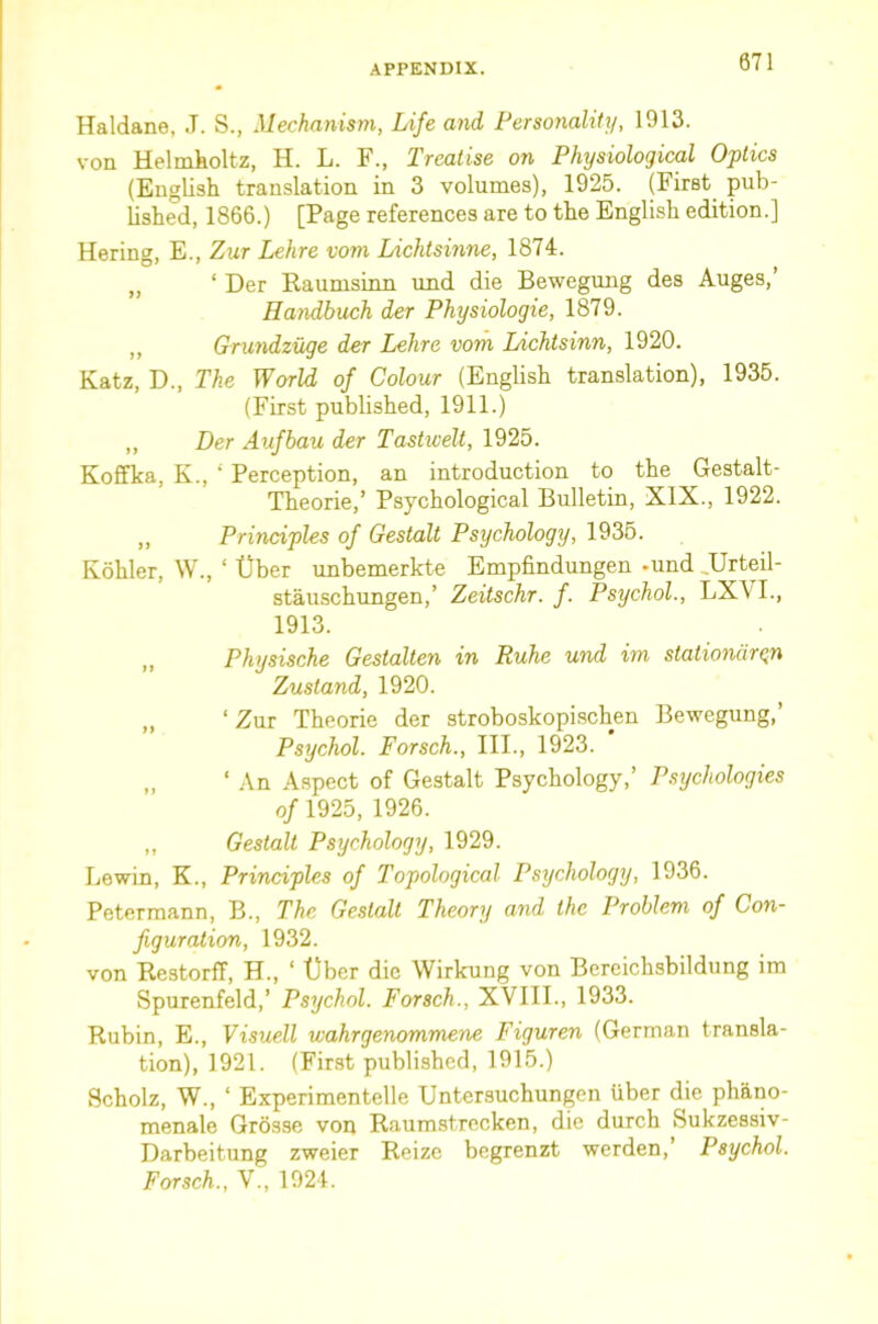 Haldane, J. S., Mechanism, Life and Personality, 1913. von Helmkoltz, H. L. F., Treatise on Physiological Optics (English translation in 3 volumes), 1925. (First pub- lished, 1866.) [Page references are to the English edition.] Hering, E., Zur Lehre vom Lichtsinne, 1874. „ ‘ Der Raumsinn imd die Bewegung des Auges,’ Ilandbuch der Physiologic, 1879. ,, Grundzuge der Lehre vom Lichtsinn, 1920. Katz, D., The World of Colour (English translation), 1935. (First published, 1911.) ,, Der Aufbau der Tastwell, 1925. Koffka, K., ‘ Perception, an introduction to the Gestalt- Theorie,’ Psychological Bulletin, XIX., 1922. „ Principles of Gestalt Psychology, 1936. Kohler, W., ‘ Uber unbemerkte Empfindungen -und ,Urteil- stauschungen,’ Zeitschr. f. Psychol., LX\ I., 1913. ,, Physische Gcstalten in Ruhe und im stationdr^n Zustand, 1920. „ ‘ Zur Theorie der stroboskopischen Bewegung,’ Psychol. Forsch., III., 1923. „ ‘ An Aspect of Gestalt Psychology,’ Psychologies of 1925, 1926. ,, Gestalt Psychology, 1929. Lewin, K., Principles of Topological Psychology, 1936. Petermann, B., The Gestalt Theory and the Problem of Con- figuration, 1932. von Restorff, H., ‘ tjber die Wirkung von Bereichsbildung im Spurenfeld,’ Psychol, Forsch., XVIII., 1933. Rubin, E., Visuell wahrgenommene Figuren (German transla- tion), 1921. (First published, 1915.) Scholz, W., ‘ Experimentelle Untersuchungen liber die phano- menale Grosse von Raumstrecken, die durch Sukzessiv- Darbeitung zweier Reize bcgrenzt werden,’ Psychol. Forsch., V., 1924.